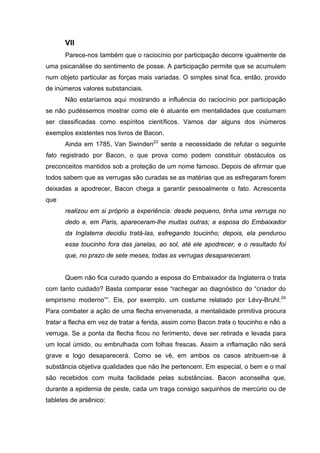VII
Parece-nos também que o raciocínio por participação decorre igualmente de
uma psicanálise do sentimento de posse. A participação permite que se acumulem
num objeto particular as forças mais variadas. O simples sinal fica, então, provido
de inúmeros valores substanciais.
Não estaríamos aqui mostrando a influência do raciocínio por participação
se não pudéssemos mostrar como ele é atuante em mentalidades que costumam
ser classificadas como espíritos científicos. Vamos dar alguns dos inúmeros
exemplos existentes nos livros de Bacon.
Ainda em 1785, Van Swinden23
sente a necessidade de refutar o seguinte
fato registrado por Bacon, o que prova como podem constituir obstáculos os
preconceitos mantidos sob a proteção de um nome famoso. Depois de afirmar que
todos sabem que as verrugas são curadas se as matérias que as esfregaram forem
deixadas a apodrecer, Bacon chega a garantir pessoalmente o fato. Acrescenta
que
realizou em si próprio a experiência: desde pequeno, tinha uma verruga no
dedo e, em Paris, apareceram-lhe muitas outras; a esposa do Embaixador
da Inglaterra decidiu tratá-las, esfregando toucinho; depois, ela pendurou
esse toucinho fora das janelas, ao sol, até ele apodrecer, e o resultado foi
que, no prazo de sete meses, todas as verrugas desapareceram.
Quem não fica curado quando a esposa do Embaixador da Inglaterra o trata
com tanto cuidado? Basta comparar esse “rachegar ao diagnóstico do “criador do
empirismo moderno”“. Eis, por exemplo, um costume relatado por Lévy-Bruhl.24
Para combater a ação de uma flecha envenenada, a mentalidade primitiva procura
tratar a flecha em vez de tratar a ferida, assim como Bacon trata o toucinho e não a
verruga. Se a ponta da flecha ficou no ferimento, deve ser retirada e levada para
um local úmido, ou embrulhada com folhas frescas. Assim a inflamação não será
grave e logo desaparecerá. Como se vê, em ambos os casos atribuem-se à
substância objetiva qualidades que não lhe pertencem. Em especial, o bem e o mal
são recebidos com muita facilidade pelas substâncias. Bacon aconselha que,
durante a epidemia de peste, cada um traga consigo saquinhos de mercúrio ou de
tabletes de arsênico:
 