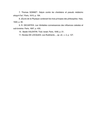 7. Thomas SONNET. Satyre contre les charlatans et pseudo médecins
etnpyri-l”es”. Paris, 1610, p. 194.
8. (Euvre de Ia Physique contenant les trois príncipes des philosophes. Haia,
1640, p. 90.
9. R. DECARTES. Les Véritables connaissances des influences celestes et
sub-lunaires. Paris, 1667, p. 430.
10. Basile VALENTIN. Trad. Israel. Paris, 1648, p. 51.
11. Nicolas DE LOCQUES. Les Rudiments..., op. cit., v. 2, p. 127.
 