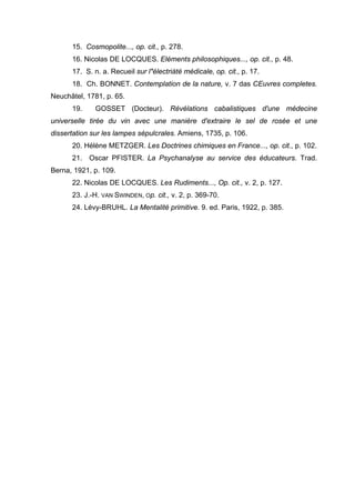 15. Cosmopolite..., op. cit., p. 278.
16. Nicolas DE LOCQUES. Eléments philosophiques..., op. cit., p. 48.
17. S. n. a. Recueil sur l"électriàté médicale, op. cit., p. 17.
18. Ch. BONNET. Contemplation de la nature, v. 7 das CEuvres completes.
Neuchâtel, 1781, p. 65.
19. GOSSET (Docteur). Révélations cabalistiques d'une médecine
universelle tirée du vin avec une manière d'extraire le sel de rosée et une
dissertation sur les lampes sépulcrales. Amiens, 1735, p. 106.
20. Hélène METZGER. Les Doctrines chimiques en France..., op. cit., p. 102.
21. Oscar PFISTER. La Psychanalyse au service des éducateurs. Trad.
Berna, 1921, p. 109.
22. Nicolas DE LOCQUES. Les Rudiments..., Op. cit., v. 2, p. 127.
23. J.-H. VAN SWINDEN, Op. cit., v. 2, p. 369-70.
24. Lévy-BRUHL. La Mentalité primitive. 9. ed. Paris, 1922, p. 385.
 