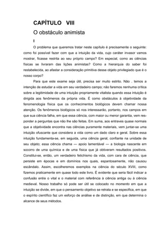 CAPÍTULO VIII
O obstáculo animista
I
O problema que queremos tratar neste capítulo é precisamente o seguinte:
como foi possível fazer com que a intuição da vida, cujo caráter invasor vamos
mostrar, ficasse restrita ao seu próprio campo? Em especial, como as ciências
físicas se livraram das lições animistas? Como a hierarquia do saber foi
restabelecida, ao afastar a consideração primitiva desse objeto privilegiado que é o
nosso corpo?
Para que este exame seja útil, precisa ser muito estrito. Não . temos a
intenção de estudar a vida em seu verdadeiro campo; não faremos nenhuma crítica
sobre a legitimidade de uma intuição propriamente vitalista quando essa intuição é
dirigida aos fenômenos da própria vida. É como obstáculos à objetividade da
fenomenologia física que os conhecimentos biológicos devem chamar nossa
atenção. Os fenômenos biológicos só nos interessarão, portanto, nos campos em
que sua ciência falha, em que essa ciência, com maior ou menor garantia, vem res-
ponder a perguntas que não lhe são feitas. Em suma, aos entraves quase normais
que a objetividade encontra nas ciências puramente materiais, vem juntar-se uma
intuição ofuscante que considera a vida como um dado claro e geral. Sobre essa
intuição fundamenta-se, em seguida, uma ciência geral, confiante na unidade de
seu objeto; essa ciência chama — apoio lamentável — a biologia nascente em
socorro de uma química e de uma física que já obtiveram resultados positivos.
Constitui-se, então, um verdadeiro fetichismo da vida, com cara de ciência, que
persiste em épocas e em domínios nos quais, espantosamente, não causou
escândalo. Assim, escolheremos exemplos na ciência do século XVIII, como
fizemos praticamente em quase todo este livro. É evidente que seria fácil indicar a
confusão entre o vital e o material com referência à ciência antiga ou à ciência
medieval. Nosso trabalho só pode ser útil se colocado no momento em que a
intuição se divide, em que o pensamento objetivo se retrata e se especifica, em que
o espírito científico faz um esforço de análise e de distinção, em que determina o
alcance de seus métodos.
 
