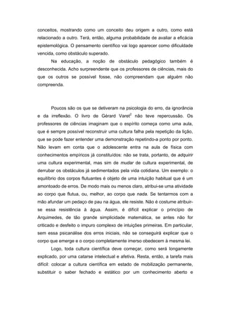 conceitos, mostrando como um conceito deu origem a outro, como está
relacionado a outro. Terá, então, alguma probabilidade de avaliar a eficácia
epistemológica. O pensamento científico vai logo aparecer como dificuldade
vencida, como obstáculo superado.
Na educação, a noção de obstáculo pedagógico também é
desconhecida. Acho surpreendente que os professores de ciências, mais do
que os outros se possível fosse, não compreendam que alguém não
compreenda.
Poucos são os que se detiveram na psicologia do erro, da ignorância
e da irreflexão. O livro de Gérard Varet2
não teve repercussão. Os
professores de ciências imaginam que o espírito começa como uma aula,
que é sempre possível reconstruir uma cultura falha pela repetição da lição,
que se pode fazer entender uma demonstração repetindo-a ponto por ponto.
Não levam em conta que o adolescente entra na aula de física com
conhecimentos empíricos já constituídos: não se trata, portanto, de adquirir
uma cultura experimental, mas sim de mudar de cultura experimental, de
derrubar os obstáculos já sedimentados pela vida cotidiana. Um exemplo: o
equilíbrio dos corpos flutuantes é objeto de uma intuição habitual que é um
amontoado de erros. De modo mais ou menos claro, atribui-se uma atividade
ao corpo que flutua, ou, melhor, ao corpo que nada. Se tentarmos com a
mão afundar um pedaço de pau na água, ele resiste. Não é costume atribuir-
se essa resistência à água. Assim, é difícil explicar o princípio de
Arquimedes, de tão grande simplicidade matemática, se antes não for
criticado e desfeito o impuro complexo de intuições primeiras. Em particular,
sem essa psicanálise dos erros iniciais, não se conseguirá explicar que o
corpo que emerge e o corpo completamente imerso obedecem à mesma lei.
Logo, toda cultura científica deve começar, como será longamente
explicado, por uma catarse intelectual e afetiva. Resta, então, a tarefa mais
difícil: colocar a cultura científica em estado de mobilização permanente,
substituir o saber fechado e estático por um conhecimento aberto e
 