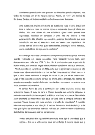 Animismos generalizados que passam por filosofias geniais adquirem, nos
textos de médicos, um ar de insigne pobreza. Assim, em 1787, um médico de
Bordeaux, Desèze, atribui sem cuidado os fenômenos mais diversos a
uma substância própria que chama de substância vivaz (e que) circula em
toda a natureza, mais ou menos como a substância ígnea já citada por
Buffon. Mas este último via sua substância ígnea como apenas uma
capacidade essencial de conceder a vida; não lhe atribuía a vida
propriamente dita. Desèze, ao contrário, pretende formalmente que uma
substância viva em si, exercendo mais ou menos sua propriedade, de
acordo com as funções nas quais está inserida, circula por toda a natureza,
como a substância do fogo, como o calórico.6
Essa crença no caráter universal da vida pode ocasionar exageros incríveis
quando verificada em casos concretos. Para Gaspard-Frédéric Wolf, com
doutoramento em Halle em 1759, "o feto não é produto dos pais; é produto do
mundo inteiro, são todas as forças da natureza que concorrem para sua formação”.
7
Alberti, nascido em Nuremberg em 1682, acha que "o pai emagrece quando o feto
chega a seu pleno crescimento — o que ele fixa como sendo no oitavo mês — e
que, a partir desse momento, é sempre às custas do pai que ele se desenvolve".
Logo, a vida não está contida no ser que ela anima. Ela se propaga, não apenas de
geração em geração, no eixo do tempo, mas também no espaço, como uma força
física, como um calor material.
O caráter físico da vida é confirmado por certas intuições tiradas dos
fenômenos físicos. O autor da carta a Watson lamenta que se tenha atribuído, a
partir de uma substância bem específica (Elétron = âmbar), "o nome de Eletricidade
a um fenômeno tão maravilhoso que deve ser visto como o princípio primordial da
natureza. Talvez tivesse sido mais acertado chamá-lo de Vivacidade". A questão
não é de mera palavra; sua intenção é traduzir fielmente a intuição do fogo e da
vida que explica os fenômenos elétricos. Por isso, eis um trecho bem característico
da influência da linguagem sobre o pensamento:
Vemos em geral que a juventude tem muito mais fogo e vivacidade que a
velhice... Ora, se a vida animal deve ser atribuída à mesma causa que o
 