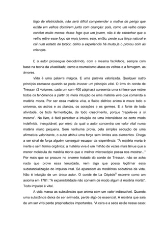 fogo de eletricidade, não será difícil compreender o motivo do perigo que
existe em velhos dormirem junto com crianças: pois, como um velho corpo
contém muito menos desse fogo que um jovem, não é de estranhar que o
velho retire esse fogo do mais jovem; este, então, perde sua força natural e
cai num estado de torpor, como a experiência há muito já o provou com as
crianças.
E o autor prossegue descobrindo, com a mesma facilidade, sempre com
base na teoria da vivacidade, como o reumatismo ataca os velhos e a ferrugem, as
árvores.
Vida é uma palavra mágica. E uma palavra valorizada. Qualquer outro
princípio esmaece quando se pode invocar um princípio vital. O livro do conde de
Tressan (2 volumes, cada um com 400 páginas) apresenta uma síntese que reúne
todos os fenômenos a partir da mera intuição de uma matéria viva que comanda a
matéria morta. Por ser essa matéria viva, o fluido elétrico anima e move todo o
universo, os astros e as plantas, os corações e os germes. E a fonte de toda
atividade, de toda fermentação, de todo crescimento, porque "repele-se a si
mesmo". No livro, é fácil perceber a intuição de uma intensidade de certo modo
indefinida, inesgotável, por meio da qual o autor concentra um valor vital numa
matéria muito pequena. Sem nenhuma prova, pela simples sedução de uma
afirmativa valorizante, o autor atribui uma força sem limites aos elementos. Chega
a ser sinal de força alguém conseguir escapar da experiência: "A matéria morta é
inerte e sem forma orgânica; a matéria viva é um milhão de vezes mais tênue que a
menor molécula de matéria morta que o melhor microscópio possa nos mostrar..."
Por mais que se procure no enorme tratado do conde de Tressan, não se acha
nada que prove essa tenuidade, nem algo que possa legitimar essa
substancialização do impulso vital. Só aparecem as metáforas sedutoras da vida.
Não é intuição de um único autor. O conde de La Cépède8
escreve como um
axioma em 1781: "A expansibilidade não convém de modo algum à matéria morta".
Todo impulso é vital.
A vida marca as substâncias que anima com um valor indiscutível. Quando
uma substância deixa de ser animada, perde algo de essencial. A matéria que saia
de um ser vivo perde propriedades importantes. "A cera e a seda estão nesse caso:
 