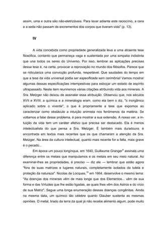 assim, uma e outra são não-eletrizáveis. Para levar adiante este raciocínio, a cera
e a seda não passam de excrementos dos corpos que tiveram vida" (p. 13).
IV
A vida concebida como propriedade generalizada leva a uma atraente tese
filosófica, contanto que permaneça vaga e sustentada por uma simpatia indistinta
que una todos os seres do Universo. Por isso, lembrar as aplicações precisas
dessa tese é, na certa, provocar a reprovação no mundo dos filósofos. Parece que
se ridiculariza uma convicção profunda, respeitável. Que saudades do tempo em
que a tese da vida universal podia ser especificada sem cerimônia! Vamos mostrar
algumas dessas especificações intempestivas para esboçar um estado de espírito
ultrapassado. Neste item reuniremos várias citações atribuindo vida aos minerais. A
Sra. Metzger não deixou de assinalar essa atribuição. Observou que, nos séculos
XVII e XVIII, a química e a mineralogia eram, como ela bem o diz, "o inorgânico
aplicado sobre o vivente", o que é propriamente a tese que expomos ao
caracterizar como obstáculo a intuição animista nos fenômenos da matéria. Se
voltamos a falar desse problema, é para mostrar a sua extensão. A nosso ver, a in-
tuição da vida tem um caráter afetivo que precisa ser destacado. Ela é menos
intelectualista do que pensa a Sra. Metzger. É também mais duradoura; é
encontrada em textos mais recentes que os que chamaram a atenção da Sra.
Metzger. Na área da cultura intelectual, quanto mais recente for a falta, mais grave
é o pecado...
Em época um pouco longínqua, em 1640, Guillaume Granger9
assinala uma
diferença entre os metais que manipulamos e os metais em seu meio natural. Ao
examinar-lhes as propriedades, é preciso — diz ele — lembrar que estão agora
"fora de suas matrizes e lugares naturais, completamente isolados da tutela e
proteção da natureza". Nicolas de Locques,10
em 1664, desenvolve o mesmo tema:
"As doenças dos minerais vêm de mais longe que dos Elementos... vêm de sua
forma e das Virtudes que lhe estão ligadas, as quais lhes vêm dos Astros e do vício
de sua Matriz". Segue uma longa enumeração dessas doenças congênitas. Ainda
na mesma data, um químico tão célebre quanto Glauber sustenta as mesmas
opiniões. O metal, tirado da terra da qual já não recebe alimento algum, pode muito
 