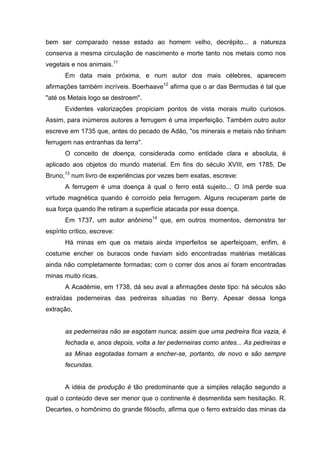 bem ser comparado nesse estado ao homem velho, decrépito... a natureza
conserva a mesma circulação de nascimento e morte tanto nos metais como nos
vegetais e nos animais.11
Em data mais próxima, e num autor dos mais célebres, aparecem
afirmações também incríveis. Boerhaave12
afirma que o ar das Bermudas é tal que
"até os Metais logo se destroem".
Evidentes valorizações propiciam pontos de vista morais muito curiosos.
Assim, para inúmeros autores a ferrugem é uma imperfeição. Também outro autor
escreve em 1735 que, antes do pecado de Adão, "os minerais e metais não tinham
ferrugem nas entranhas da terra".
O conceito de doença, considerada como entidade clara e absoluta, é
aplicado aos objetos do mundo material. Em fins do século XVIII, em 1785, De
Bruno,13
num livro de experiências por vezes bem exatas, escreve:
A ferrugem é uma doença à qual o ferro está sujeito... O ímã perde sua
virtude magnética quando é corroído pela ferrugem. Alguns recuperam parte de
sua força quando lhe retiram a superfície atacada por essa doença.
Em 1737, um autor anônimo14
que, em outros momentos, demonstra ter
espírito crítico, escreve:
Há minas em que os metais ainda imperfeitos se aperfeiçoam, enfim, é
costume encher os buracos onde haviam sido encontradas matérias metálicas
ainda não completamente formadas; com o correr dos anos aí foram encontradas
minas muito ricas.
A Académie, em 1738, dá seu aval a afirmações deste tipo: há séculos são
extraídas pederneiras das pedreiras situadas no Berry. Apesar dessa longa
extração,
as pederneiras não se esgotam nunca; assim que uma pedreira fica vazia, é
fechada e, anos depois, volta a ter pederneiras como antes... As pedreiras e
as Minas esgotadas tornam a encher-se, portanto, de novo e são sempre
fecundas.
A idéia de produção é tão predominante que a simples relação segundo a
qual o conteúdo deve ser menor que o continente é desmentida sem hesitação. R.
Decartes, o homônimo do grande filósofo, afirma que o ferro extraído das minas da
 