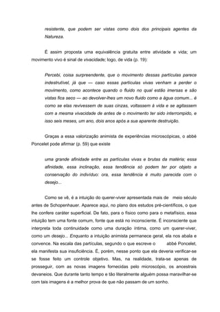 resistente, que podem ser vistas como dois dos principais agentes da
Natureza.
É assim proposta uma equivalência gratuita entre atividade e vida; um
movimento vivo é sinal de vivacidade; logo, de vida (p. 19):
Percebi, coisa surpreendente, que o movimento dessas partículas parece
indestrutível, já que — caso essas partículas vivas venham a perder o
movimento, como acontece quando o fluido no qual estão imersas e são
vistas fica seco — ao devolver-lhes um novo fluido como a água comum... é
como se elas revivessem de suas cinzas, voltassem à vida e se agitassem
com a mesma vivacidade de antes de o movimento ter sido interrompido, e
isso seis meses, um ano, dois anos após a sua aparente destruição.
Graças a essa valorização animista de experiências microscópicas, o abbé
Poncelet pode afirmar (p. 59) que existe
uma grande afinidade entre as partículas vivas e brutas da matéria; essa
afinidade, essa inclinação, essa tendência só podem ter por objeto a
conservação do indivíduo: ora, essa tendência é muito parecida com o
desejo...
Como se vê, é a intuição do querer-viver apresentada mais de meio século
antes de Schopenhauer. Aparece aqui, no plano dos estudos pré-científicos, o que
lhe confere caráter superficial. De fato, para o físico como para o metafísico, essa
intuição tem uma fonte comum, fonte que está no inconsciente. É inconsciente que
interpreta toda continuidade como uma duração íntima, como um querer-viver,
como um desejo... Enquanto a intuição animista permanece geral, ela nos abala e
convence. Na escala das partículas, segundo o que escreve o abbé Poncelet,
ela manifesta sua insuficiência. É, porém, nesse ponto que ela deveria verificar-se
se fosse feito um controle objetivo. Mas, na realidade, trata-se apenas de
prosseguir, com as novas imagens fornecidas pelo microscópio, os ancestrais
devaneios. Que durante tanto tempo e tão literalmente alguém possa maravilhar-se
com tais imagens é a melhor prova de que não passam de um sonho.
 