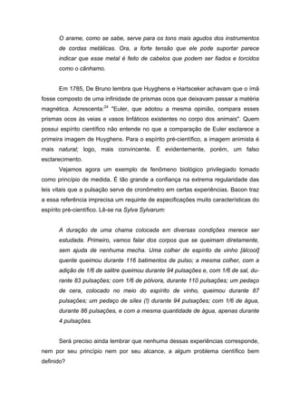 O arame, como se sabe, serve para os tons mais agudos dos instrumentos
de cordas metálicas. Ora, a forte tensão que ele pode suportar parece
indicar que esse metal é feito de cabelos que podem ser fiados e torcidos
como o cânhamo.
Em 1785, De Bruno lembra que Huyghens e Hartsceker achavam que o ímã
fosse composto de uma infinidade de prismas ocos que deixavam passar a matéria
magnética. Acrescenta:24
"Euler, que adotou a mesma opinião, compara esses
prismas ocos às veias e vasos linfáticos existentes no corpo dos animais". Quem
possui espírito científico não entende no que a comparação de Euler esclarece a
primeira imagem de Huyghens. Para o espírito pré-científico, a imagem animista é
mais natural; logo, mais convincente. É evidentemente, porém, um falso
esclarecimento.
Vejamos agora um exemplo de fenômeno biológico privilegiado tomado
como princípio de medida. É tão grande a confiança na extrema regularidade das
leis vitais que a pulsação serve de cronômetro em certas experiências. Bacon traz
a essa referência imprecisa um requinte de especificações muito características do
espírito pré-científico. Lê-se na Sylva Sylvarum:
A duração de uma chama colocada em diversas condições merece ser
estudada. Primeiro, vamos falar dos corpos que se queimam diretamente,
sem ajuda de nenhuma mecha. Uma colher de espírito de vinho [álcool]
quente queimou durante 116 batimentos de pulso; a mesma colher, com a
adição de 1/6 de salitre queimou durante 94 pulsações e, com 1/6 de sal, du-
rante 83 pulsações; com 1/6 de pólvora, durante 110 pulsações; um pedaço
de cera, colocado no meio do espírito de vinho, queimou durante 87
pulsações; um pedaço de sílex (!) durante 94 pulsações; com 1/6 de água,
durante 86 pulsações, e com a mesma quantidade de água, apenas durante
4 pulsações.
Será preciso ainda lembrar que nenhuma dessas experiências corresponde,
nem por seu princípio nem por seu alcance, a algum problema científico bem
definido?
 