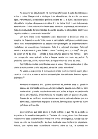 No decorrer do século XVIII, há inúmeras referências à ação da eletricidade
sobre o pulso. Chegam até a distinguir duas eletricidades, de acordo com essa
ação. Para Mauduit, a eletricidade positiva acelera de 1/7 o pulso, ao passo que a
eletricidade negativa, de acordo com Alibard, o faz baixar V40, o que é de grande
sensibilidade. Outros autores não fazem essa distinção, o que serve para mostrar a
falta de objetividade de tais medidas. Segundo Cavallo, "a eletricidade positiva ou
negativa acelera o pulso em torno de Vis".
Um livro inteiro seria necessário para destrinchar a discussão entre os
adeptos de Galvani e os de Volta, entre a eletricidade biológica e a eletricidade
física. Mas, independentemente da escola a que pertençam, os experimentadores
multiplicam as experiências fisiológicas. Este é o principal interesse. Reinhold
estudou a ação sobre o gosto. Sobre o olfato, Cavallo (citado por Sue)25
"diz que,
ao juntar um fio de prata — enfiado o mais profundo possível nas narinas — com
um pedaço de zinco aplicado sobre a língua, sentiu um cheiro de podre". O
problema coloca-se, assim, mais do nariz à língua do que da prata ao zinco.
Reinhold cita muitas experiências sobre a visão: "Com a prata sobre o olho
direito e o zinco sobre o olho esquerdo, vê-se um clarão muito forte".
Às vezes, a experiência é formulada de modo incrível; mesmo assim, ela é
repetida por muitos autores e variada em condições inacreditáveis. Bastam alguns
exemplos:26
Humboldt estabelece até... quatro maneiras de produzir essa luz (trata-se
apenas da impressão luminosa). A mais notável é aquela que a faz ver com
muita nitidez quando, depois de ter colocado sobre a língua um pedaço de
zinco, ele introduziu profundamente no intestino reto um pedaço de prata.
Fowler diz ter verificado em si mesmo e em outros, além do clarão, que era
bem nítido, a contração da pupila; o que lhe parece provar o poder do fluido
galvânico sobre a íris.
Convenhamos que esse poder é muito indireto e que não se percebe a
importância de semelhante experiência. Também não conseguimos descobrir o que
fez conceber essa experiência que mexe com todo o tubo digestivo. Talvez seja por
causa do mito de interiorização, tão bem ilustrado pelos fenômenos digestivos.
Achard, que repetiu essa experiência, observa, além da luz, "a vontade de
 