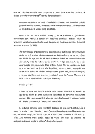 evacuar". Humboldt a refez com um pintarroxo, com rãs e com dois canários. A
ação é tão forte que Humboldt27
conclui tranqüilamente:
Se fosse encontrado um meio cômodo de cobrir com uma armadura grande
parte do reto no homem, seu efeito seria decerto mais eficaz para reanimar
os afogados que o uso de fumo de tabaco.
Quando se valoriza o caráter biológico, as experiências do galvanismo
apresentam com nitidez o caráter do obstáculo animista. Trata-se então do
fenômeno complexo que pretende servir à análise do fenômeno simples. Humboldt
assim se expressa (p. 183):
Um nervo ligado organicamente a algumas linhas cúbicas de carne muscular
indica se dois metais são homogêneos ou heterogêneos, se se encontram
em estado de liga pura ou se estão oxidados; indica se a coloração de um
mineral depende do carbono ou de oxidação. A liga das moedas pode ser
determinada por esse meio. Dois antigos luíses [de liga antiga], ou duas
moedas de ouro da época da República, servindo como armação aos
músculos e nervos de animais enfraquecidos, quase não produzem irritação;
o mesmo acontece com as novas moedas de ouro da Prússia. Mas não é o
caso com os antigos luíses novos [de liga nova]...
Depois (p. 184):
A fibra nervosa viva mostra se uma mina contém um metal em estado de
liga ou de óxido. Se uma substância organizada se aproxima da natureza
animal... Ela é um antrascópio vivo, um meio de descobrir o carbono, quase
tão seguro quanto a ação do fogo e a dos álcalis.
E, seduzido por essa idéia, Humboldt descuida de seu espírito crítico. Está a
ponto de aceitar o que foi relatado sobre "o maravilhoso homem de Thouvenel que
era, ao mesmo tempo, um hidroscópio, um antrascópio e um metaloscópio vivo" (p.
449). Aos homens mais cultos, basta às vezes um início ou pretexto de
racionalização para aceitar a "ciência" da varinha mágica.
 