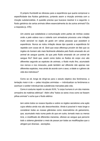 O próprio Humboldt se ofereceu para a experiência que queria comprovar a
especificidade dos fluidos galvânicos, juntando assim a intuição animista com a
intuição substancialista. A questão precisa que buscava resolver é a seguinte: o
fluido galvânico de certos animais difere essencialmente do de outros animais? Eis
a resposta (p. 476):
Um arame que estabelecia a comunicação entre partes de minhas costas
onde a pele estava nua e coberta com armaduras provocou uma irritação
muito sensível no órgão do gosto em várias pessoas que assistiam à
experiência. Nunca se notou irritação desse tipo quando a experiência foi
repetida com coxas de rã. Será que essa diferença provém do fato que os
órgãos do homem são mais facilmente afetados pelo fluido emanado de um
animal de sangue quente, do que pelo fluido emanado de um animal de
sangue frio? Será que, assim como todos os fluidos do corpo vivo são
diferentes segundo as espécies de animais, o fluido muito fino, acumulado
nos nervos e nos músculos, pode também ser diferente não apenas nas
diferentes espécies, mas ainda de acordo com o sexo, a idade e o gênero de
vida dos indivíduos?
Como se vê, longe de dirigir-se para o estudo objetivo dos fenômenos, a
tentação maior é de — pelas intuições animistas — individualizar os fenômenos e
acentuar o caráter individual das substâncias marcadas pela vida.
Como é costume repetir no século XVIII, "o corpo humano é um dos maiores
armazéns de matérias elétricas". Aldini olha "todos os seres vivos como se fossem
pilhas animais" e acha que o fluido elétrico
tem sobre todos os nossos líquidos e sobre os órgãos secretores uma ação
cujos efeitos ainda nos são desconhecidos. Ainda é possível ir mais longe e
considerar todas as nossas glândulas como reservatórios do galvanismo,
que, acumulado mais numa parte do que em outra, tornado mais ou menos
livre, e modificado de diferentes maneiras, oferece ao sangue que percorre
todo o sistema glandular o meio de passar por todas as modificações que o
atingem por diversas . secreções.
 