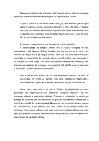 Guiado por essas idéias animistas, Aldini não hesita em falar de uma ação
elétrica de diferentes substâncias que agem no corpo humano. Assim,
o ópio, a quina e outros estimulantes análogos, que exercem grande ação
sobre o sistema animal, aumentam também o efeito da pilha... Preparei
soluções com diversos estimulantes propostos por Brown; umedeci com elas
o papelão que eu colocava entre os discos da pilha comum e vi que as subs-
tâncias aumentavam de intensidade.
É portanto o corpo humano que é o detector químico primitivo.
A complexidade do detector animal leva a estudar variações de fato
secundárias e até fugazes. Galvani trabalha com animais mortos e vivos, com
animais de sangue frio e de sangue quente. Acha que "os mais adequados para
manifestar os movimentos de contração são os que têm idade mais avançada".28
La Cépède vai mais longe: "Os ossos me parecem idioelétricos, sobretudo nos
animais que passaram da juventude, e nos quais já não são tão tenros e começam
a endurecer". Galvani escreve a Spallanzani
que a eletricidade animal não é uma eletricidade comum, tal como é
encontrada em todos os corpos, mas uma eletricidade modificada e
combinada com os princípios da vida, pelos quais adquire características.
Vê-se, aliás, que toda a escola de Galvani foi prejudicada em suas
pesquisas pela especificidade dos detectores biológicos utilizados. Ela não
conseguiu abordar a perspectiva objetiva. Enquanto o movimento da agulha na
balança de Coulomb era um movimento de poucas características mecânicas, a
contração muscular foi para a escola de Galvani um movimento privilegiado, pejado
de características e de sentidos, de certo modo um movimento vivido. Por
recíproca, houve quem achasse que esse movimento biológico-elétrico era mais
apto que qualquer outro para explicar os fenômenos da vida. Aldini indagava se as
experiências de contração elétrica
 