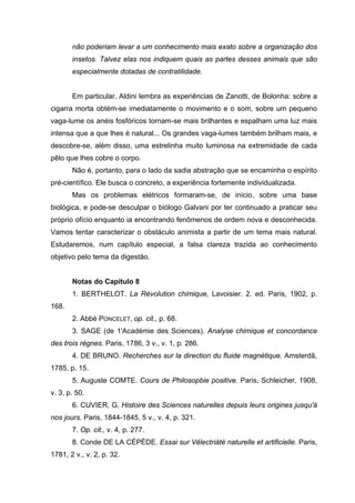 não poderiam levar a um conhecimento mais exato sobre a organização dos
insetos. Talvez elas nos indiquem quais as partes desses animais que são
especialmente dotadas de contratilidade.
Em particular, Aldini lembra as experiências de Zanotti, de Bolonha: sobre a
cigarra morta obtém-se imediatamente o movimento e o som, sobre um pequeno
vaga-lume os anéis fosfóricos tornam-se mais brilhantes e espalham uma luz mais
intensa que a que lhes é natural... Os grandes vaga-lumes também brilham mais, e
descobre-se, além disso, uma estrelinha muito luminosa na extremidade de cada
pêlo que lhes cobre o corpo.
Não é, portanto, para o lado da sadia abstração que se encaminha o espírito
pré-científico. Ele busca o concreto, a experiência fortemente individualizada.
Mas os problemas elétricos formaram-se, de início, sobre uma base
biológica, e pode-se desculpar o biólogo Galvani por ter continuado a praticar seu
próprio ofício enquanto ia encontrando fenômenos de ordem nova e desconhecida.
Vamos tentar caracterizar o obstáculo animista a partir de um tema mais natural.
Estudaremos, num capítulo especial, a falsa clareza trazida ao conhecimento
objetivo pelo tema da digestão.
Notas do Capítulo 8
1. BERTHELOT. La Révolution chimique, Lavoisier. 2. ed. Paris, 1902, p.
168.
2. Abbé PONCELET, op. cit., p. 68.
3. SAGE (de 1'Académie des Sciences). Analyse chimique et concordance
des trois règnes. Paris, 1786, 3 v., v. 1, p. 286.
4. DE BRUNO. Recherches sur la direction du fluide magnétique. Amsterdã,
1785, p. 15.
5. Auguste COMTE. Cours de Philosopbie positive. Paris, Schleicher, 1908,
v. 3, p. 50.
6. CUVIER, G. Histoire des Sciences naturelles depuis leurs origines jusqu'à
nos jours. Paris, 1844-1845, 5 v., v. 4, p. 321.
7. Op. cit., v. 4, p. 277.
8. Conde DE LA CÉPÈDE. Essai sur Vélectriàté naturelle et artificielle. Paris,
1781, 2 v., v. 2, p. 32.
 