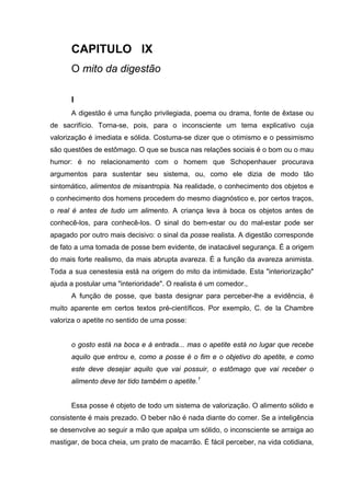 CAPITULO IX
O mito da digestão
I
A digestão é uma função privilegiada, poema ou drama, fonte de êxtase ou
de sacrifício. Torna-se, pois, para o inconsciente um tema explicativo cuja
valorização é imediata e sólida. Costuma-se dizer que o otimismo e o pessimismo
são questões de estômago. O que se busca nas relações sociais é o bom ou o mau
humor: é no relacionamento com o homem que Schopenhauer procurava
argumentos para sustentar seu sistema, ou, como ele dizia de modo tão
sintomático, alimentos de misantropia. Na realidade, o conhecimento dos objetos e
o conhecimento dos homens procedem do mesmo diagnóstico e, por certos traços,
o real é antes de tudo um alimento. A criança leva à boca os objetos antes de
conhecê-los, para conhecê-los. O sinal do bem-estar ou do mal-estar pode ser
apagado por outro mais decisivo: o sinal da posse realista. A digestão corresponde
de fato a uma tomada de posse bem evidente, de inatacável segurança. É a origem
do mais forte realismo, da mais abrupta avareza. É a função da avareza animista.
Toda a sua cenestesia está na origem do mito da intimidade. Esta "interiorização"
ajuda a postular uma "interioridade". O realista é um comedor.,
A função de posse, que basta designar para perceber-lhe a evidência, é
muito aparente em certos textos pré-científicos. Por exemplo, C. de la Chambre
valoriza o apetite no sentido de uma posse:
o gosto está na boca e à entrada... mas o apetite está no lugar que recebe
aquilo que entrou e, como a posse é o fim e o objetivo do apetite, e como
este deve desejar aquilo que vai possuir, o estômago que vai receber o
alimento deve ter tido também o apetite.1
Essa posse é objeto de todo um sistema de valorização. O alimento sólido e
consistente é mais prezado. O beber não é nada diante do comer. Se a inteligência
se desenvolve ao seguir a mão que apalpa um sólido, o inconsciente se arraiga ao
mastigar, de boca cheia, um prato de macarrão. É fácil perceber, na vida cotidiana,
 
