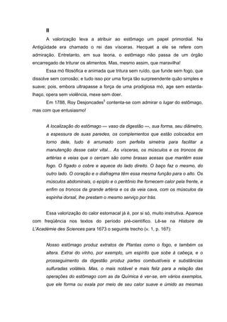 II
A valorização leva a atribuir ao estômago um papel primordial. Na
Antigüidade era chamado o rei das vísceras. Hecquet a ele se refere com
admiração. Entretanto, em sua teoria, o estômago não passa de um órgão
encarregado de triturar os alimentos. Mas, mesmo assim, que maravilha!
Essa mó filosófica e animada que tritura sem ruído, que funde sem fogo, que
dissolve sem corrosão; e tudo isso por uma força tão surpreendente quão simples e
suave; pois, embora ultrapasse a força de uma prodigiosa mó, age sem estarda-
lhaço, opera sem violência, mexe sem doer.
Em 1788, Roy Desjoncades5
contenta-se com admirar o lugar do estômago,
mas com que entusiasmo!
A localização do estômago — vaso da digestão —, sua forma, seu diâmetro,
a espessura de suas paredes, os complementos que estão colocados em
torno dele, tudo é arrumado com perfeita simetria para facilitar a
manutenção desse calor vital... As vísceras, os músculos e os troncos de
artérias e veias que o cercam são como brasas acesas que mantêm esse
fogo. O fígado o cobre e aquece do lado direito. O baço faz o mesmo, do
outro lado. O coração e o diafragma têm essa mesma função para o alto. Os
músculos abdominais, o epíplo e o peritônio lhe fornecem calor pela frente, e
enfim os troncos da grande artéria e os da veia cava, com os músculos da
espinha dorsal, lhe prestam o mesmo serviço por trás.
Essa valorização do calor estomacal já é, por si só, muito instrutiva. Aparece
com freqüência nos textos do período pré-científico. Lê-se na Histoire de
L'Académie des Sciences para 1673 o seguinte trecho (v. 1, p. 167):
Nosso estômago produz extratos de Plantas como o fogo, e também os
altera. Extrai do vinho, por exemplo, um espírito que sobe à cabeça, e o
prosseguimento da digestão produz partes combustíveis e substâncias
sulfuradas voláteis. Mas, o mais notável e mais feliz para a relação das
operações do estômago com as da Química é ver-se, em vários exemplos,
que ele forma ou exala por meio de seu calor suave e úmido as mesmas
 