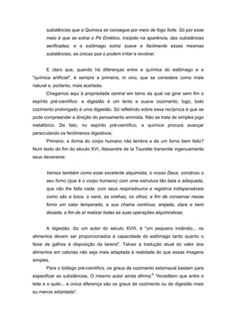 substâncias que a Química só consegue por meio de fogo forte. Só por esse
meio é que se extrai o Pó Emético, insípido na aparência, das substâncias
aerificadas; e o estômago extrai suave e facilmente essas mesmas
substâncias, as únicas que o podem irritar e revolver.
E claro que, quando há diferenças entre a química do estômago e a
"química artificial", é sempre a primeira, in vivo, que se considera como mais
natural e, portanto, mais acertada.
Chegamos aqui à propriedade central em torno da qual vai girar sem fim o
espírito pré-científico: a digestão é um lento e suave cozimento; logo, todo
cozimento prolongado é uma digestão. Só refletindo sobre essa recíproca é que se
pode compreender a direção do pensamento animista. Não se trata de simples jogo
metafórico. De fato, no espírito pré-científico, a química procura avançar
perscrutando os fenômenos digestivos.
Primeiro, a forma do corpo humano não lembra a de um forno bem feito?
Num texto do fim do século XVI, Alexandre de la Tourette transmite ingenuamente
seus devaneios:
Vemos também como esse excelente alquimista, o nosso Deus, construiu o
seu forno (que é o corpo humano) com uma estrutura tão bela e adequada,
que não lhe falta nada: com seus respiradouros e registros indispensáveis
como são a boca, o nariz, as orelhas, os olhos; a fim de conservar nesse
forno um calor temperado, e sua chama contínua, arejada, clara e bem
dosada, a fim de aí realizar todas as suas operações alquimísticas.
A digestão, diz um autor do século XVIII, é "um pequeno incêndio... os
alimentos devem ser proporcionados à capacidade do estômago tanto quanto o
feixe de galhos à disposição da lareira". Talvez a tradução atual do valor dos
alimentos em calorias não seja mais adaptada à realidade do que essas imagens
simples.
Para o biólogo pré-científico, os graus de cozimento estomacal bastam para
especificar as substâncias. O mesmo autor ainda afirma:6
"Acreditem que entre o
leite e o quilo... a única diferença são os graus de cozimento ou de digestão mais
ou menos adiantada".
 