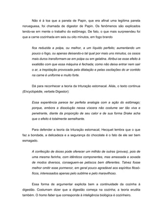 Não é à toa que a panela de Papin, que era afinal uma legítima panela
norueguesa, foi chamada de digestor de Papin. Os fenômenos são explicados
tendo-se em mente o trabalho do estômago. De fato, o que mais surpreendeu foi
que a carne cozinhada em seis ou oito minutos, em fogo brando
fica reduzida a polpa, ou melhor, a um líquido perfeito; aumentando um
pouco o fogo, ou apenas deixando-o tal qual por mais uns minutos, os ossos
mais duros transformam-se em polpa ou em gelatina. Atribui-se esse efeito à
exatidão com que essa máquina é fechada; como não deixa entrar nem sair
o ar, a trepidação provocada pela dilatação e pelas oscilações do ar contido
na carne é uniforme e muito forte.
Dá para reconhecer a teoria da trituração estomacal. Aliás, o texto continua
(Encyclopédie, verbete Digestor):
Essa experiência parece ter perfeita analogia com a ação do estômago;
porque, embora a dissolução nessa víscera não costume ser tão viva e
penetrante, diante da proporção de seu calor e de sua forma Drake acha
que o efeito é totalmente semelhante.
Para defender a teoria da trituração estomacal, Hecquet lembra que o que
faz a bondade, a delicadeza e a segurança do chocolate é o fato de ele ser bem
esmagado.
A confecção de doces pode oferecer um milhão de outras (provas), pois de
uma mesma farinha, com idênticos componentes, mas amassada e sovada
de modos diversos, conseguem-se petiscos bem diferentes. Talvez fosse
melhor omitir esse pormenor, em geral pouco agradável aos espíritos filosó-
ficos, interessados apenas pelo sublime e pelo maravilhoso.
Essa forma de argumentar explicita bem a continuidade da cozinha à
digestão. Costumam dizer que a digestão começa na cozinha; a teoria erudita
também. O homo faber que corresponde à inteligência biológica é cozinheiro.
 