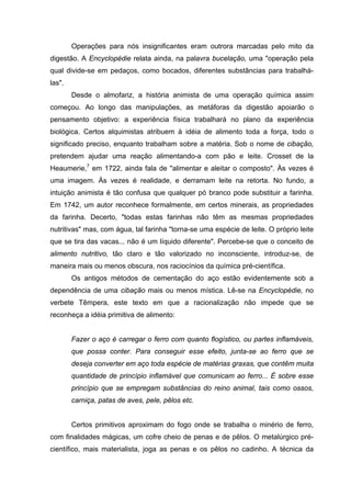 Operações para nós insignificantes eram outrora marcadas pelo mito da
digestão. A Encyclopédie relata ainda, na palavra bucelação, uma "operação pela
qual divide-se em pedaços, como bocados, diferentes substâncias para trabalhá-
las".
Desde o almofariz, a história animista de uma operação química assim
começou. Ao longo das manipulações, as metáforas da digestão apoiarão o
pensamento objetivo: a experiência física trabalhará no plano da experiência
biológica. Certos alquimistas atribuem à idéia de alimento toda a força, todo o
significado preciso, enquanto trabalham sobre a matéria. Sob o nome de cibação,
pretendem ajudar uma reação alimentando-a com pão e leite. Crosset de la
Heaumerie,7
em 1722, ainda fala de "alimentar e aleitar o composto". Às vezes é
uma imagem. Às vezes é realidade, e derramam leite na retorta. No fundo, a
intuição animista é tão confusa que qualquer pó branco pode substituir a farinha.
Em 1742, um autor reconhece formalmente, em certos minerais, as propriedades
da farinha. Decerto, "todas estas farinhas não têm as mesmas propriedades
nutritivas" mas, com água, tal farinha "torna-se uma espécie de leite. O próprio leite
que se tira das vacas... não é um líquido diferente". Percebe-se que o conceito de
alimento nutritivo, tão claro e tão valorizado no inconsciente, introduz-se, de
maneira mais ou menos obscura, nos raciocínios da química pré-científica.
Os antigos métodos de cementação do aço estão evidentemente sob a
dependência de uma cibação mais ou menos mística. Lê-se na Encyclopédie, no
verbete Têmpera, este texto em que a racionalização não impede que se
reconheça a idéia primitiva de alimento:
Fazer o aço é carregar o ferro com quanto flogístico, ou partes inflamáveis,
que possa conter. Para conseguir esse efeito, junta-se ao ferro que se
deseja converter em aço toda espécie de matérias graxas, que contêm muita
quantidade de princípio inflamável que comunicam ao ferro... É sobre esse
princípio que se empregam substâncias do reino animal, tais como ossos,
carniça, patas de aves, pele, pêlos etc.
Certos primitivos aproximam do fogo onde se trabalha o minério de ferro,
com finalidades mágicas, um cofre cheio de penas e de pêlos. O metalúrgico pré-
científico, mais materialista, joga as penas e os pêlos no cadinho. A técnica da
 