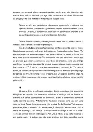 tempera com sumo de alho corresponde também, senão a um mito digestivo, pelo
menos a um mito do tempero, que age como causalidade do ínfimo. Encontra-se
na Encyclopédie este método de tempera para os aços finos:
Pica-se o alho em pedacinhos; derrama-se aguardente e deixa-se em
digestão durante 24 horas em lugar quente; depois, espreme-se bem, com a
ajuda de um pano, e conserva-se esse licor em garrafa bem tampada, a fim
de usá-lo para temperar os instrumentos mais delicados.
Diderot, filho de cuteleiro, não reagiu contra esse método; deixou passar o
verbete. Não se critica a técnica do próprio pai.
Mas é sobretudo na prática alquimista que o mito da digestão aparece muito.
São inúmeras as metáforas ligadas à digestão nos órgãos alquimistas. Assim: "Os
corrosivos comuns, esfaimados como são, tentam devorar os metais; a fim de ma-
tar a fome, atacam-nos com fúria".8
O antimônio é "um lobo devorador". Muitas são
as gravuras que o representam desse jeito: "Esse sal cristalino, como uma criança
com fome, vai comer e logo assimilar em sua própria natureza o óleo essencial que
lhe for oferecido".9
E toda a operação é descrita como uma nutrição: "Da mesma
forma, os álcalis e os espíritos retificados devem juntar-se, de modo que um pareça
ter comido o outro". O número dessas imagens, que um espírito científico julga, no
mínimo, inúteis, mostra com clareza seu papel explicativo suficiente para o espírito
pré-científico.
III
Já que se ligou o estômago à retorta e, depois, o conjunto dos fenômenos
biológicos ao conjunto dos fenômenos químicos, a analogia vai ser levada ao
extremo. Em certas cosmogonias pré-científicas, a terra é considerada como um
vasto aparelho digestivo. Anteriormente, havíamos evocado uma vida um tanto
vaga da terra. Agora, trata-se de uma vida precisa. De la Chambre10
diz apenas:
para os vegetais, o alimento "não tem outro órgão de cocção além da terra, que lhe
serve de estômago"; "os zoófitos... não têm outro estômago a não ser a terra".
Todos os animais têm um estômago que "em uns, é interno e faz parte do corpo e,
em outros, não". Há autores que são mais prolixos. Um deles considera numa
 