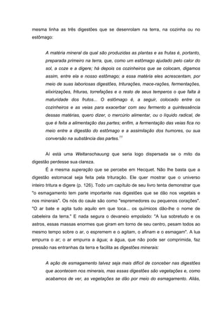 mesma linha as três digestões que se desenrolam na terra, na cozinha ou no
estômago:
A matéria mineral da qual são produzidas as plantas e as frutas é, portanto,
preparada primeiro na terra, que, como um estômago ajudado pelo calor do
sol, a coze e a digere; há depois os cozinheiros que se colocam, digamos
assim, entre ela e nosso estômago; a essa matéria eles acrescentam, por
meio de suas laboriosas digestões, triturações, mace-rações, fermentações,
elixirizações, frituras, torrefações e o resto de seus temperos o que falta à
maturidade dos frutos... O estômago é, a seguir, colocado entre os
cozinheiros e as veias para exacerbar com seu fermento a quintessência
dessas matérias, quero dizer, o mercúrio alimentar, ou o líquido radical, de
que é feita a alimentação das partes; enfim, a fermentação das veias fica no
meio entre a digestão do estômago e a assimilação dos humores, ou sua
conversão na substância das partes.11
Aí está uma Weltanschauung que seria logo dispersada se o mito da
digestão perdesse sua clareza.
É a mesma superação que se percebe em Hecquet. Não lhe basta que a
digestão estomacal seja feita pela trituração. Ele quer mostrar que o universo
inteiro tritura e digere (p. 126). Todo um capítulo de seu livro tenta demonstrar que
"o esmagamento tem parte importante nas digestões que se dão nos vegetais e
nos minerais". Os nós do caule são como "espremedores ou pequenos corações".
"O ar bate e agita tudo aquilo em que toca... os químicos dão-lhe o nome de
cabeleira da terra." E nada segura o devaneio empolado: "A lua sobretudo e os
astros, essas massas enormes que giram em torno de seu centro, pesam todos ao
mesmo tempo sobre o ar, o espremem e o agitam, o afinam e o esmagam". A lua
empurra o ar; o ar empurra a água; a água, que não pode ser comprimida, faz
pressão nas entranhas da terra e facilita as digestões minerais:
A ação de esmagamento talvez seja mais difícil de conceber nas digestões
que acontecem nos minerais, mas essas digestões são vegetações e, como
acabamos de ver, as vegetações se dão por meio do esmagamento. Aliás,
 