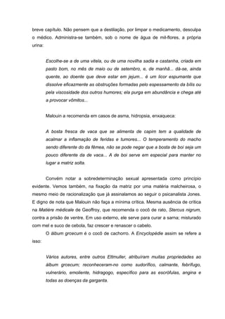 breve capítulo. Não pensem que a destilação, por limpar o medicamento, desculpa
o médico. Administra-se também, sob o nome de água de mil-flores, a própria
urina:
Escolhe-se a de uma vitela, ou de uma novilha sadia e castanha, criada em
pasto bom, no mês de maio ou de setembro, e, de manhã... dá-se, ainda
quente, ao doente que deve estar em jejum... é um licor espumante que
dissolve eficazmente as obstruções formadas pelo espessamento da bílis ou
pela viscosidade dos outros humores; ela purga em abundância e chega até
a provocar vômitos...
Malouin a recomenda em casos de asma, hidropsia, enxaqueca:
A bosta fresca de vaca que se alimenta de capim tem a qualidade de
acalmar a inflamação de feridas e tumores... O temperamento do macho
sendo diferente do da fêmea, não se pode negar que a bosta de boi seja um
pouco diferente da de vaca... A de boi serve em especial para manter no
lugar a matriz solta.
Convém notar a sobredeterminação sexual apresentada como princípio
evidente. Vemos também, na fixação da matriz por uma matéria malcheirosa, o
mesmo meio de racionalização que já assinalamos ao seguir o psicanalista Jones.
E digno de nota que Malouin não faça a mínima crítica. Mesma ausência de crítica
na Matière médicale de Geoffroy, que recomenda o cocô de rato, Stercus nigrum,
contra a prisão de ventre. Em uso externo, ele serve para curar a sarna; misturado
com mel e suco de cebola, faz crescer e renascer o cabelo.
O álbum grcecum é o cocô de cachorro. A Encyclopédie assim se refere a
isso:
Vários autores, entre outros Ettmuller, atribuíram muitas propriedades ao
álbum grcecum; reconheceram-no como sudorífico, calmante, febrífugo,
vulnerário, emoliente, hidragogo, específico para as escrófulas, angina e
todas as doenças da garganta.
 