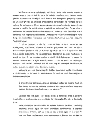 Verifica-se aí uma valorização polivalente tanto mais ousada quanto a
matéria parece desprezível. O autor do verbete manifesta certo desuso dessa
prática: "Quase não é usado por nós a não ser (nas doenças da garganta) na dose
de um demi-gros ou de um gros, em gargarejo apropriado". Tal restrição no uso,
outrora tão praticado, do álbum grcecum prepara uma racionalização que pode nos
mostrar a medida da resistência de um obstáculo epistemológico. Para muitos, o
único maio de vencer o obstáculo é rebaixá-lo, inverte-lo. Não percebem que o
obstáculo está no próprio pensamento. Um resquício de valor permanece por muito
tempo em falsas idéias valorizadas pelo inconsciente. Assim, o autor faz a seguinte
"racionalização":
O álbum grcecum é, de fato, uma espécie de terra animal e, por
conseguinte, absorvente, análoga ao marfim preparado, ao chifre de veado
filosoficamente preparado etc. Os humores digestivos do cão e a água usada nas
loções desse excremento, na sua preparação, desfizeram os ossos mastigados e
engolidos pelo cão, ou dissolveram-lhes a substância linfática mais ou menos da
mesma maneira como a água fervendo desfaz o chifre de veado na preparação
filosófica. Não se acha, portanto, que ele tenha alguma vantagem em relação às
outras substâncias absorventes da mesma classe.
Mais uma vez, esta desvalorização tímida e incompleta mostra com clareza
o primitivo valor de tão estranho medicamento. As matérias fecais foram objeto de
inúmeras destilações:
O procedimento pelo qual Homberg conseguiu extrair da matéria fecal um
óleo branco e inodoro é curioso e merece ter um espaço aqui, por causa das
idéias e dos temas de reflexão que pode oferecer.16
Macquer não diz quais são essas idéias e reflexões, mas é possível
imaginá-las se destacarmos a necessidade de valorização. De fato, a destilação
tirou
o mau cheiro que se transformou em simples ausência de cheiro... Homberg
encontrou nessa água um valor cosmético: administrou-a a algumas
pessoas que tinham a pele do rosto, do colo e dos braços em mau estado,
pele que ficara muito escura, seca, empipocada e áspera; elas se lavaram
 