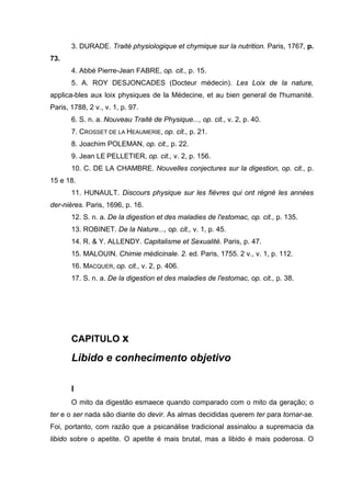 3. DURADE. Traité physiologique et chymique sur la nutrition. Paris, 1767, p.
73.
4. Abbé Pierre-Jean FABRE, op. cit., p. 15.
5. A. ROY DESJONCADES (Docteur médecin). Les Loix de la nature,
applica-bles aux loix physiques de la Médecine, et au bien general de l'humanité.
Paris, 1788, 2 v., v. 1, p. 97.
6. S. n. a. Nouveau Traité de Physique..., op. cit., v. 2, p. 40.
7. CROSSET DE LA HEAUMERIE, op. cit., p. 21.
8. Joachim POLEMAN, op. cit., p. 22.
9. Jean LE PELLETIER, op. cit., v. 2, p. 156.
10. C. DE LA CHAMBRE. Nouvelles conjectures sur la digestion, op. cit., p.
15 e 18.
11. HUNAULT. Discours physique sur les fièvres qui ont régné les années
der-nières. Paris, 1696, p. 16.
12. S. n. a. De la digestion et des maladies de l'estomac, op. cit., p. 135.
13. ROBINET. De la Nature..., op. cit., v. 1, p. 45.
14. R. & Y. ALLENDY. Capitalisme et Sexualité. Paris, p. 47.
15. MALOUIN. Chimie médicinale. 2. ed. Paris, 1755. 2 v., v. 1, p. 112.
16. MACQUER, op. cit., v. 2, p. 406.
17. S. n. a. De la digestion et des maladies de l'estomac, op. cit., p. 38.
CAPITULO x
Libido e conhecimento objetivo
I
O mito da digestão esmaece quando comparado com o mito da geração; o
ter e o ser nada são diante do devir. As almas decididas querem ter para tornar-se.
Foi, portanto, com razão que a psicanálise tradicional assinalou a supremacia da
libido sobre o apetite. O apetite é mais brutal, mas a libido é mais poderosa. O
 