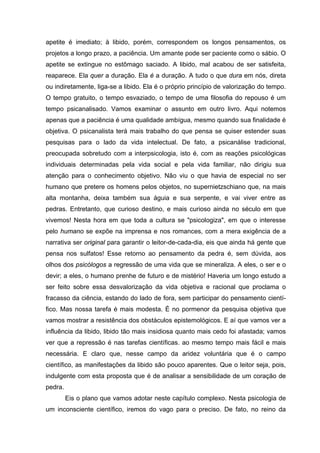 apetite é imediato; à libido, porém, correspondem os longos pensamentos, os
projetos a longo prazo, a paciência. Um amante pode ser paciente como o sábio. O
apetite se extingue no estômago saciado. A libido, mal acabou de ser satisfeita,
reaparece. Ela quer a duração. Ela é a duração. A tudo o que dura em nós, direta
ou indiretamente, liga-se a libido. Ela é o próprio princípio de valorização do tempo.
O tempo gratuito, o tempo esvaziado, o tempo de uma filosofia do repouso é um
tempo psicanalisado. Vamos examinar o assunto em outro livro. Aqui notemos
apenas que a paciência é uma qualidade ambígua, mesmo quando sua finalidade é
objetiva. O psicanalista terá mais trabalho do que pensa se quiser estender suas
pesquisas para o lado da vida intelectual. De fato, a psicanálise tradicional,
preocupada sobretudo com a interpsicologia, isto é, com as reações psicológicas
individuais determinadas pela vida social e pela vida familiar, não dirigiu sua
atenção para o conhecimento objetivo. Não viu o que havia de especial no ser
humano que pretere os homens pelos objetos, no supernietzschiano que, na mais
alta montanha, deixa também sua águia e sua serpente, e vai viver entre as
pedras. Entretanto, que curioso destino, e mais curioso ainda no século em que
vivemos! Nesta hora em que toda a cultura se "psicologiza", em que o interesse
pelo humano se expõe na imprensa e nos romances, com a mera exigência de a
narrativa ser original para garantir o leitor-de-cada-dia, eis que ainda há gente que
pensa nos sulfatos! Esse retorno ao pensamento da pedra é, sem dúvida, aos
olhos dos psicólogos a regressão de uma vida que se mineraliza. A eles, o ser e o
devir; a eles, o humano prenhe de futuro e de mistério! Haveria um longo estudo a
ser feito sobre essa desvalorização da vida objetiva e racional que proclama o
fracasso da ciência, estando do lado de fora, sem participar do pensamento cientí-
fico. Mas nossa tarefa é mais modesta. É no pormenor da pesquisa objetiva que
vamos mostrar a resistência dos obstáculos epistemológicos. E aí que vamos ver a
influência da libido, libido tão mais insidiosa quanto mais cedo foi afastada; vamos
ver que a repressão é nas tarefas científicas. ao mesmo tempo mais fácil e mais
necessária. E claro que, nesse campo da aridez voluntária que é o campo
científico, as manifestações da libido são pouco aparentes. Que o leitor seja, pois,
indulgente com esta proposta que é de analisar a sensibilidade de um coração de
pedra.
Eis o plano que vamos adotar neste capítulo complexo. Nesta psicologia de
um inconsciente científico, iremos do vago para o preciso. De fato, no reino da
 