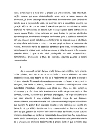 libido, o mais vago é o mais forte. O preciso já é um exorcismo. Toda intelectuali-
zação, mesmo que essa intelectualização ainda traga a marca inegável da
afetividade, já é uma descarga dessa afetividade. Encontraremos bons campos de
estudo, para a sexualidade vaga, na alquimia; para a sexualidade enorme, na
geração telúrica. No que se refere à sexualidade precisa, encontraremos muitos
exemplos na Farmacopéia do século XVIII e nas pesquisas sobre eletricidade da
mesma época. Enfim, como pudemos ver, para ilustrar os grandes obstáculos
epistemológicos, escolhemos exemplos particulares: para o obstáculo constituído
por uma imagem geral, estudamos os fenômenos da esponja; para o obstáculo
substancialista, estudamos o outro, o que nos propiciou fazer a psicanálise do
realista. No que se refere ao obstáculo constituído pela libido, concretizaremos e
especificaremos nossas observações ao estudar a idéia de germe e de semente.
Veremos então o que é um devir privilegiado, um devir substantificado.
Terminaremos oferecendo, a título de exercício, algumas páginas a serem
psicanalisadas.
II
Não é possível pensar durante muito tempo num mistério, num enigma,
numa quimera, sem evocar — de modo mais ou menos encoberto — seus
aspectos sexuais. Isso decorre do fato de o nascimento ter sido para a criança o
primeiro mistério. O segredo da geração que os pais conhecem e escondem —
sem jeito, com ironia ou malícia, sorrindo ou ralhando — consagram-nos como
autoridades intelectuais arbitrárias. Aos olhos dos filhos, os pais tornam-se
educadores que não dizem tudo. A criança tem, então, de procurar sozinha. Re-
conhece, sozinha, o absurdo das primeiras explicações. Tem logo consciência de
que esse absurdo é uma maldade intelectual, prova de que desejam,
intelectualmente, mantê-la sob tutela; daí, o despertar do espírito para os caminhos
que querem lhe proibir. Bem depressa instala-se uma recíproca no espírito em
formação. Já que a libido é misteriosa, tudo o que é misterioso desperta a libido. A
partir do que, gosta-se de mistério, tem-se necessidade de mistério. Muitas culturas
chegam a infantilizar-se, perdem a necessidade de compreender. Por muito tempo
ainda, senão para sempre, a leitura vai exigir temas misteriosos; precisa ter diante
de si uma zona de elemento desconhecido. É preciso também que o mistério seja
 