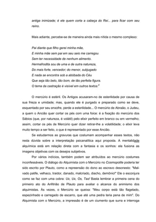 antiga inimizade; é ele quem corta a cabeça do Rei... para ficar com seu
reino.
Mais adiante, percebe-se de maneira ainda mais nítida o mesmo complexo:
Pai diante que filho gerei minha mãe,
E minha mãe sem pai em seu seio me carregou
Sem ter necessidade de nenhum alimento.
Hermafrodita sou de uma e de outra natureza,
Do mais forte, vencedor; do menor, subjugado
E nada se encontra sob a abóbada do Céu
Que seja tão belo, tão bom, de tão perfeita figura.
O tema da castração é visível em outros textos:4
O mercúrio é estéril. Os Antigos acusaram-no de esterilidade por causa de
sua frieza e umidade; mas, quando ele é purgado e preparado como se deve,
esquentado por seu enxofre, perde a esterilidade... O mercúrio de Abraão, o Judeu,
a quem o Ancião quer cortar os pés com uma foice: é a fixação do mercúrio dos
Sábios (que, por natureza, é volátil) pelo elixir perfeito em branco ou em vermelho;
assim, cortar os pés de Mercúrio quer dizer retirar-lhe a volatilidade; o elixir leva
muito tempo a ser feito, o que é representado por esse Ancião.
Se estudarmos as gravuras que costumam acompanhar esses textos, não
resta dúvida sobre a interpretação psicanalítica aqui proposta. A mentalidade
alquímica está em relação direta com a fantasia e os sonhos: ela fusiona as
imagens objetivas com os desejos subjetivos.
Por vários indícios, também podem ser atribuídos ao mercúrio costumes
inconfessáveis. O diálogo do Alquimista com o Mercúrio no Cosmopolite poderia ter
sido escrito por Plauto, como a repreensão do dono ao escravo desonesto: "Mal-
vado patife, velhaco, traidor, danado, malcriado, diacho, demônio!" Ele o esconjura
como se faz com uma cobra: Ux, Ux, Os, Tas! Basta lembrar a primeira cena do
primeiro ato do Anfitrião de Plauto para avaliar o alcance do animismo dos
alquimistas. Às vezes, o Mercúrio se queixa: "Meu corpo está tão flagelado,
espezinhado e carregado de escarro, que até uma pedra teria pena de mim". Do
Alquimista com o Mercúrio, a impressão é de um ciumento que surra e interroga
 
