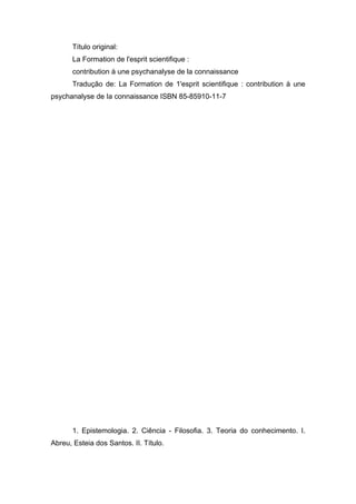 Título original:
La Formation de l'esprit scientifique :
contribution à une psychanalyse de la connaissance
Tradução de: La Formation de 1'esprit scientifique : contribution à une
psychanalyse de Ia connaissance ISBN 85-85910-11-7
1. Epistemologia. 2. Ciência - Filosofia. 3. Teoria do conhecimento. I.
Abreu, Esteia dos Santos. II. Título.
 
