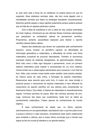 te, pois será vista a força de um obstáculo na própria época em que foi
superado. Esse obstáculo animista, aliás, não tem muita ligação com a
mentalidade animista que todos os etnólogos estudaram exaustivamente.
Daremos grande espaço a esse capítulo justamente porque poderia parecer
que se trata de um aspecto particular e pobre.
Com a idéia de substância e com a idéia de vida, ambas entendidas
de modo ingênuo, introduzem-se nas ciências físicas inúmeras valorizações
que prejudicam os verdadeiros valores do pensamento científico.
Proporemos, portanto, psicanálises especiais para libertar o espírito
científico desses falsos valores.
Depois dos obstáculos que devem ser superados pelo conhecimento
empírico, vamos mostrar, no penúltimo capítulo, as dificuldades da
informação geométrica e matemática, a dificuldade de fundar uma física
matemática suscetível de provocar descobertas. Também aí reuniremos
exemplos tirados de sistemas desajeitados, de geometrizações infelizes.
Será visto como o falso rigor bloqueia o pensamento, como um primeiro
sistema matemático pode impedir a compreensão de um novo sistema.
Vamos limitar-nos a observações elementares para conservar o tom fácil do
livro. Aliás, para concluir nossa tarefa nesse sentido, seria preciso estudar,
do mesmo ponto de vista crítico, a formação do espírito matemático.
Reservamos esse assunto para outro livro. A nosso ver, essa divisão é
possível porque o crescimento do espírito matemático é bem diferente do
crescimento do espírito científico em seu esforço para compreender os
fenômenos físicos. Com efeito, a história da matemática é maravilhosamente
regular. Conhece períodos de pausa. Mas não conhece períodos de erro.
Logo, nenhuma das teses que sustentamos neste livro se refere ao
conhecimento matemático. Tratam apenas do conhecimento do mundo
objetivo.
É esse conhecimento do objeto que, no último capítulo,
examinaremos em sua generalidade, assinalando tudo o que lhe pode turvar
a pureza e diminuir o valor educativo. Acreditamos estar assim colaborando
para moralizar a ciência, pois é nossa íntima convicção que o homem que
segue as leis do mundo já obedece a um grande destino.
 