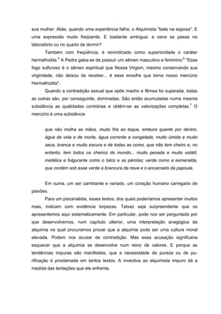 sua mulher. Aliás, quando uma experiência falha, o Alquimista "bate na esposa". E
uma expressão muito freqüente. E bastante ambígua: a cena se passa no
laboratório ou no quarto de dormir?
Também com freqüência, é reivindicado como superioridade o caráter
hermafrodita.5
A Pedra gaba-se de possuir um sêmen masculino e feminino:6
"Esse
fogo sulfuroso é o sêmen espiritual que Nossa Virgem, mesmo conservando sua
virgindade, não deixou de receber... é esse enxofre que torna nosso mercúrio
Hermafrodita".
Quando a contradição sexual que opõe macho e fêmea foi superada, todas
as outras são, por conseguinte, dominadas. São então acumuladas numa mesma
substância as qualidades contrárias e obtêm-se as valorizações completas.7
O
mercúrio é uma substância
que não molha as mãos, muito fria ao toque, embora quente por dentro,
água de vida e de morte, água corrente e congelada, muito úmida e muito
seca, branca e muito escura e de todas as cores, que não tem cheiro e, no
entanto, tem todos os cheiros do mundo... muito pesada e muito volátil,
metálica e fulgurante como o talco e as pérolas; verde como a esmeralda,
que contém sob esse verde a brancura da neve e o encarnado da papoula.
Em suma, um ser cambiante e variado, um coração humano carregado de
paixões.
Para um psicanalista, esses textos, dos quais poderíamos apresentar muitos
mais, indicam com evidência torpezas. Talvez seja surpreendente que os
apresentemos aqui sistematicamente. Em particular, pode nos ser perguntado por
que desenvolvemos, num capítulo ulterior, uma interpretação anagógica da
alquimia na qual procuramos provar que a alquimia pode ser uma cultura moral
elevada. Podem nos acusar de contradição. Mas essa acusação significaria
esquecer que a alquimia se desenvolve num reino de valores. E porque as
tendências impuras são manifestas, que a necessidade de pureza ou de pu-
rificação é proclamada em tantos textos. A invectiva ao alquimista impuro dá a
medida das tentações que ele enfrenta.
 