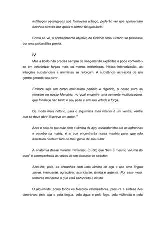 estilhaços pedregosos que formavam o bago; poderão ver que apresentam
furinhos através dos quais o sêmen foi ejaculado.
Como se vê, o conhecimento objetivo de Robinet teria lucrado se passasse
por uma psicanálise prévia.
IV
Mas a libido não precisa sempre de imagens tão explícitas e pode contentar-
se em interiorizar forças mais ou menos misteriosas. Nessa interiorização, as
intuições substanciais e animistas se reforçam. A substância acrescida de um
germe garante seu devir.
Embora seja um corpo muitíssimo perfeito e digerido, o nosso ouro se
reinsere no nosso Mercúrio, no qual encontra uma semente multiplicadora,
que fortalece não tanto o seu peso e sim sua virtude e força.
De modo mais notório, para o alquimista todo interior é um ventre, ventre
que se deve abrir. Escreve um autor:16
Abre o seio de tua mãe com a lâmina de aço, escarafuncha até as entranhas
e penetra na matriz; é aí que encontrarás nossa matéria pura, que não
assimilou nenhum tom do mau gênio de sua nutriz.
A anatomia desse mineral misterioso (p. 60) que "tem o mesmo volume do
ouro" é acompanhada às vezes de um discurso de sedutor:
Abre-lhe, pois, as entranhas com uma lâmina de aço e usa uma língua
suave, insinuante, agradável, acariciante, úmida e ardente. Por esse meio,
tornarás manifesto o que está escondido e oculto.
O alquimista, como todos os filósofos valorizadores, procura a síntese dos
contrários: pelo aço e pela língua, pela água e pelo fogo, pela violência e pela
 