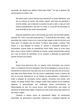 persuasão, ele atingirá seu objetivo. Pierre-Jean Fabre17
diz que a alquimia não
estuda apenas os metais, mas
até esses quatro corpos imensos que chamamos os quatro Elementos, que
são as colunas do mundo, não podem impedir, com toda sua grandeza e
enorme solidez, que a Alquimia os penetre de lado a lado, e veja por meio
desses procedimentos o que têm no ventre, e o que têm de escondido no
mais recôndito de seu centro desconhecido.
Antes da experiência, para o inconsciente que sonha, não há interior plácido,
tranqüilo, frio. Tudo o que está oculto germina:18
"A fonte do licor dos sábios... está
escondida sob a pedra; tocai-a com a vara do fogo mágico e dela há de jorrar uma
fonte clara". O contrário vem do interior. O interior deve exaltar o exterior. Pelo
menos é o que desejam os sonhos. E, quando o consciente desmente o
inconsciente, quando todas as experiências foram feitas, todos os livros foram
lidos, como a carne é triste! A desilusão da criança, sempre decepcionada quando
vê o que há dentro do polichinelo, só se compara à desilusão do apaixonado
quando conhece sua amante.
V
Certos livros alquímicos têm um aspecto muito sintomático que convém
notar: é a freqüência da forma dialogada. Essa forma dialogada é a prova de que o
pensamento se desenvolve mais pelo eixo do eu-você do que pelo eixo do eu-isso,
para falar como Martin Buber. Ele não busca a objetividade, busca a pessoa. No
eixo do eu-você, delineiam-se os mil matizes da personalidade; o interlocutor é
então a projeção de convicções menos seguras, concretiza uma dúvida, uma
oração, um desejo contido. Mas o diálogo muitas vezes prepara mal as dialéticas
objetivas. A personalização das tendências marca profundamente as
diferenciações do real. Em outros termos, dois interlocutores, que tratam na
aparência de determinado objeto, mostram-nos mais coisas sobre eles próprios do
que sobre o objeto.
Trazendo a mesma marca de pensamento falado, de pensamento
transmitido, de pensamento sussurrado, observa-se a verdadeira logorréia de
 
