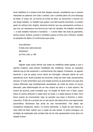 sinal metafórico é o próprio sinal dos desejos sexuais, acreditamos que e preciso
interpretar as palavras com todo o sentido, com o sentido pleno de uma descarga
de libido. A nosso ver, se formos ao fundo da alma, se revivermos o homem em
seu longo trabalho, no trabalho que passa a ser fácil quando dominado, no próprio
gesto do esforço bem dirigido, devemos lembrar que seu pensamento sonhava e
que sua voz expressava sua ternura por meio de canções. No trabalho monótono
— e todo trabalho instruído é monótono — o homo faber não trata de geometria,
ele faz versos. Outrora, quando o vinhateiro casava a Vinha com o Olmeiro, recebia
os parabéns do Sátiro. E é d'Annunzio que canta:
Viva dell'olmo
E delia vite L'almo fecondo
Sostenitor!
(Le Feu, trad., p. 85)
VI
Alguém pode ainda afirmar que todas as metáforas estão gastas e que o
espírito moderno, pela própria mobilidade das metáforas, venceu as seduções
afetivas que já não emperram o conhecimento dos objetos. Entretanto, se alguém
examinar o que se passa numa mente em formação, colocada diante de uma
experiência nova, ficará surpreso de encontrar, antes de mais nada, pensamentos
sexuais. É muito sintomático que uma reação química na qual entrem em jogo dois
corpos diferentes seja imediatamente sexualizada, de modo às vezes um pouco
atenuado, pela determinação de um dos corpos ser ativo e o outro passivo. No
ensino da química, pude constatar que, na reação do ácido com a base, quase
todos os alunos atribuíam o papel ativo ao ácido e o papel passivo à base. Num
breve exame do inconsciente, logo se percebe que base é feminino e ácido,
masculino. O fato de o produto ser um sal neutro não deixa de ter uma repercussão
psicanalítica. Boerhaave fala ainda de sais hermafroditas. Tais idéias são
verdadeiros obstáculos. Assim, no ensino elementar, a noção de sais básicos é
mais difícil de fazer admitir que a noção de sais ácidos. O ácido conseguiu um
privilégio de explicação pelo simples fato de ter sido apresentado como ativo em
relação à base.
 