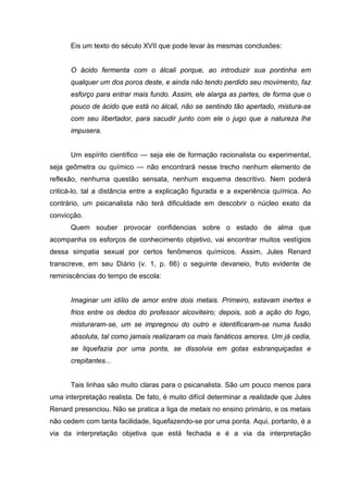 Eis um texto do século XVII que pode levar às mesmas conclusões:
O ácido fermenta com o álcali porque, ao introduzir sua pontinha em
qualquer um dos poros deste, e ainda não tendo perdido seu movimento, faz
esforço para entrar mais fundo. Assim, ele alarga as partes, de forma que o
pouco de ácido que está no álcali, não se sentindo tão apertado, mistura-se
com seu libertador, para sacudir junto com ele o jugo que a natureza lhe
impusera.
Um espírito científico — seja ele de formação racionalista ou experimental,
seja geômetra ou químico — não encontrará nesse trecho nenhum elemento de
reflexão, nenhuma questão sensata, nenhum esquema descritivo. Nem poderá
criticá-lo, tal a distância entre a explicação figurada e a experiência química. Ao
contrário, um psicanalista não terá dificuldade em descobrir o núcleo exato da
convicção.
Quem souber provocar confidencias sobre o estado de alma que
acompanha os esforços de conhecimento objetivo, vai encontrar muitos vestígios
dessa simpatia sexual por certos fenômenos químicos. Assim, Jules Renard
transcreve, em seu Diário (v. 1, p. 66) o seguinte devaneio, fruto evidente de
reminiscências do tempo de escola:
Imaginar um idílio de amor entre dois metais. Primeiro, estavam inertes e
frios entre os dedos do professor alcoviteiro; depois, sob a ação do fogo,
misturaram-se, um se impregnou do outro e identificaram-se numa fusão
absoluta, tal como jamais realizaram os mais fanáticos amores. Um já cedia,
se liquefazia por uma ponta, se dissolvia em gotas esbranquiçadas e
crepitantes...
Tais linhas são muito claras para o psicanalista. São um pouco menos para
uma interpretação realista. De fato, é muito difícil determinar a realidade que Jules
Renard presenciou. Não se pratica a liga de metais no ensino primário, e os metais
não cedem com tanta facilidade, liquefazendo-se por uma ponta. Aqui, portanto, é a
via da interpretação objetiva que está fechada e é a via da interpretação
 