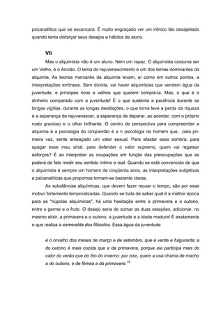 psicanalítica que se escancara. É muito engraçado ver um irônico tão desajeitado
quando tenta disfarçar seus desejos e hábitos de aluno.
VII
Mas o alquimista não é um aluno. Nem um rapaz. O alquimista costuma ser
um Velho, é o Ancião. O tema do rejuvenescimento é um dos temas dominantes da
alquimia. As teorias mercantis da alquimia levam, aí como em outros pontos, a
interpretações errôneas. Sem dúvida, vai haver alquimistas que vendem água da
juventude, e príncipes ricos e velhos que querem comprá-la. Mas, o que é o
dinheiro comparado com a juventude! E o que sustenta a paciência durante as
longas vigílias, durante as longas destilações, o que torna leve a perda da riqueza
é a esperança de rejuvenescer, a esperança de deparar, ao acordar, com o próprio
rosto gracioso e o olhar brilhante. O centro de perspectiva para compreender a
alquimia é a psicologia do cinqüentão é a n psicologia do homem que, pela pri-
meira vez, sente ameaçado um valor sexual. Para afastar essa sombra, para
apagar esse mau sinal, para defender o valor supremo, quem vai regatear
esforços? É ao interpretar as ocupações em função das preocupações que se
poderá de fato medir seu sentido íntimo e real. Quando se está convencido de que
o alquimista é sempre um homem de cinqüenta anos, as interpretações subjetivas
e psicanalíticas que propomos tornam-se bastante claras.
As substâncias alquímicas, que devem fazer recuar o tempo, são por esse
motivo fortemente temporalizadas. Quando se trata de saber qual é a melhor época
para as "núpcias alquímicas", há uma hesitação entre a primavera e o outono,
entre o germe e o fruto. O desejo seria de somar as duas estações, adicionar, no
mesmo elixir, a primavera e o outono, a juventude e a idade madura! É exatamente
o que realiza a esmeralda dos filósofos. Essa água da juventude
é o orvalho dos meses de março e de setembro, que é verde e fulgurante; a
do outono é mais cozida que a da primavera, porque ela participa mais do
calor do verão que do frio do inverno: por isso, quem a usa chama de macho
a do outono, e de fêmea a da primavera.19
 