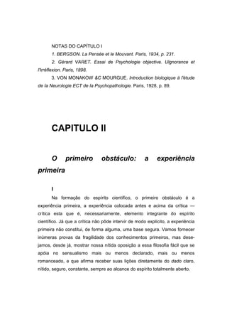 NOTAS DO CAPÍTULO I
1. BERGSON. La Pensée et le Mouvant. Paris, 1934, p. 231.
2. Gérard VARET. Essai de Psychologie objective. Ulgnorance et
l'Irréflexion. Paris, 1898.
3. VON MONAKOW &C MOURGUE. Introduction biologique à l'étude
de Ia Neurologie ECT de Ia Psychopathologie. Paris, 1928, p. 89.
CAPITULO II
O primeiro obstáculo: a experiência
primeira
I
Na formação do espírito científico, o primeiro obstáculo é a
experiência primeira, a experiência colocada antes e acima da crítica —
crítica esta que é, necessariamente, elemento integrante do espírito
científico. Já que a crítica não pôde intervir de modo explícito, a experiência
primeira não constitui, de forma alguma, uma base segura. Vamos fornecer
inúmeras provas da fragilidade dos conhecimentos primeiros, mas dese-
jamos, desde já, mostrar nossa nítida oposição a essa filosofia fácil que se
apóia no sensualismo mais ou menos declarado, mais ou menos
romanceado, e que afirma receber suas lições diretamente do dado claro,
nítido, seguro, constante, sempre ao alcance do espírito totalmente aberto.
 