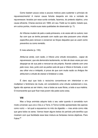 Como bastam pouca coisa e poucos motivos para sustentar o princípio de
rejuvenescimento! A menor causa fortuita desperta em nós a vontade de
rejuvenescer; levados por essa surda vontade, fazemos, do pretexto objetivo, uma
causa eficiente. Charas escreve em 1669, em seu Traité sur la vipère, tratado que,
em outros pontos, mostra suas reais qualidades de observador (p. 7):
As Víboras mudam de pele a cada primavera, e às vezes até no outono; isso
faz com que se tenha pensado com razão que elas possuem uma virtude
específica para renovar e conservar as forças daqueles que as usam como
preventivo ou como remédio.
E mais adiante (p. 135):
Atribui-se ainda, com razão, à Víbora uma virtude renovadora... capaz de
rejuvenescer, que ela demonstra tacitamente, no fato de duas vezes por ano
despojar-se de sua pele e renovar-se ela própria, ficando coberta com uma
pele nova. Isso, junto com as partes sutis de que a Víbora é formada, e com
seu olhar vivo e intrépido, é prova de que com muita razão os Antigos lhe
atribuíram a virtude de clarear e fortalecer a vista.
É claro aqui que todo o raciocínio concentra-se em interiorizar e em
multiplicar o fenômeno da muda, em considerá-lo uma virtude substancial e viva,
ligada não apenas ao ser inteiro, mas a todas as suas fibras, a toda a sua matéria.
O inconsciente que quer ficar mais jovem não pede outra coisa.
VIII
Mas a força animista adquire todo o seu valor quando é concebida num
modo universal, que une o Céu e a Terra. A Terra é então apresentada não apenas
como nutriz — tal qual a expusemos no mito da digestão — mas ainda como mãe
que gera todos os seres. Vamos trazer alguns textos do período pré-científico que
mostram com que facilidade essa tese mistura as fantasias menos objetivas. Para
Fabre:20
 