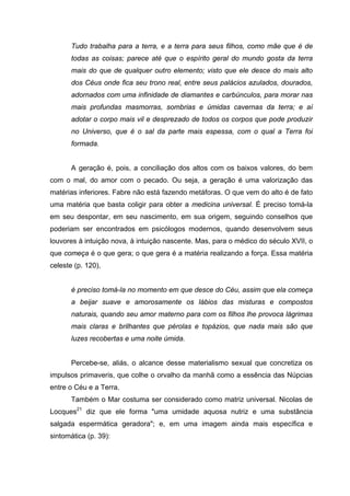 Tudo trabalha para a terra, e a terra para seus filhos, como mãe que é de
todas as coisas; parece até que o espírito geral do mundo gosta da terra
mais do que de qualquer outro elemento; visto que ele desce do mais alto
dos Céus onde fica seu trono real, entre seus palácios azulados, dourados,
adornados com uma infinidade de diamantes e carbúnculos, para morar nas
mais profundas masmorras, sombrias e úmidas cavernas da terra; e aí
adotar o corpo mais vil e desprezado de todos os corpos que pode produzir
no Universo, que é o sal da parte mais espessa, com o qual a Terra foi
formada.
A geração é, pois, a conciliação dos altos com os baixos valores, do bem
com o mal, do amor com o pecado. Ou seja, a geração é uma valorização das
matérias inferiores. Fabre não está fazendo metáforas. O que vem do alto é de fato
uma matéria que basta coligir para obter a medicina universal. É preciso tomá-la
em seu despontar, em seu nascimento, em sua origem, seguindo conselhos que
poderiam ser encontrados em psicólogos modernos, quando desenvolvem seus
louvores à intuição nova, à intuição nascente. Mas, para o médico do século XVII, o
que começa é o que gera; o que gera é a matéria realizando a força. Essa matéria
celeste (p. 120),
é preciso tomá-la no momento em que desce do Céu, assim que ela começa
a beijar suave e amorosamente os lábios das misturas e compostos
naturais, quando seu amor materno para com os filhos lhe provoca lágrimas
mais claras e brilhantes que pérolas e topázios, que nada mais são que
luzes recobertas e uma noite úmida.
Percebe-se, aliás, o alcance desse materialismo sexual que concretiza os
impulsos primaveris, que colhe o orvalho da manhã como a essência das Núpcias
entre o Céu e a Terra.
Também o Mar costuma ser considerado como matriz universal. Nicolas de
Locques21
diz que ele forma "uma umidade aquosa nutriz e uma substância
salgada espermática geradora"; e, em uma imagem ainda mais específica e
sintomática (p. 39):
 