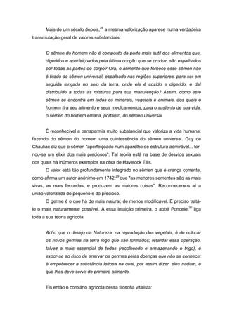 Mais de um século depois,28
a mesma valorização aparece numa verdadeira
transmutação geral de valores substanciais:
O sêmen do homem não é composto da parte mais sutil dos alimentos que,
digeridos e aperfeiçoados pela última cocção que se produz, são espalhados
por todas as partes do corpo? Ora, o alimento que fornece esse sêmen não
é tirado do sêmen universal, espalhado nas regiões superiores, para ser em
seguida lançado no seio da terra, onde ele é cozido e digerido, e daí
distribuído a todas as misturas para sua manutenção? Assim, como este
sêmen se encontra em todos os minerais, vegetais e animais, dos quais o
homem tira seu alimento e seus medicamentos, para o sustento de sua vida,
o sêmen do homem emana, portanto, do sêmen universal.
É reconhecível a panspermia muito substancial que valoriza a vida humana,
fazendo do sêmen do homem uma quintessência do sêmen universal. Guy de
Chauliac diz que o sêmen "aperfeiçoado num aparelho de estrutura admirável... tor-
nou-se um elixir dos mais preciosos". Tal teoria está na base de desvios sexuais
dos quais há inúmeros exemplos na obra de Havelock Ellis.
O valor está tão profundamente integrado no sêmen que é crença corrente,
como afirma um autor anônimo em 1742,29
que "as menores sementes são as mais
vivas, as mais fecundas, e produzem as maiores coisas". Reconhecemos aí a
união valorizada do pequeno e do precioso.
O germe é o que há de mais natural, de menos modificável. É preciso tratá-
lo o mais naturalmente possível. A essa intuição primeira, o abbé Poncelet30
liga
toda a sua teoria agrícola:
Acho que o desejo da Natureza, na reprodução dos vegetais, é de colocar
os novos germes na terra logo que são formados; retardar essa operação,
talvez a mais essencial de todas (recolhendo e armazenando o trigo), é
expor-se ao risco de enervar os germes pelas doenças que não se conhece;
é empobrecer a substância leitosa na qual, por assim dizer, eles nadam, e
que lhes deve servir de primeiro alimento.
Eis então o corolário agrícola dessa filosofia vitalista:
 