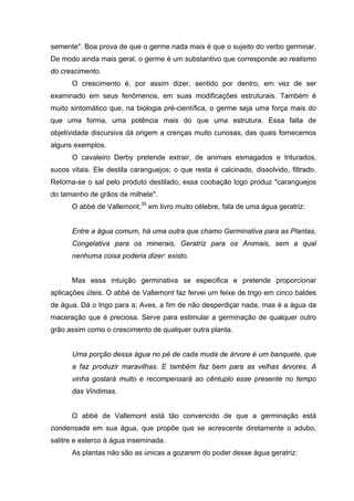 semente". Boa prova de que o germe nada mais é que o sujeito do verbo germinar.
De modo ainda mais geral, o germe é um substantivo que corresponde ao realismo
do crescimento.
O crescimento é, por assim dizer, sentido por dentro, em vez de ser
examinado em seus fenômenos, em suas modificações estruturais. Também é
muito sintomático que, na biologia pré-científica, o germe seja uma força mais do
que uma forma, uma potência mais do que uma estrutura. Essa falta de
objetividade discursiva dá origem a crenças muito curiosas, das quais fornecemos
alguns exemplos.
O cavaleiro Derby pretende extrair, de animais esmagados e triturados,
sucos vitais. Ele destila caranguejos; o que resta é calcinado, dissolvido, filtrado.
Retoma-se o sal pelo produto destilado; essa coobação logo produz "caranguejos
do tamanho de grãos de milhete".
O abbé de Vallemont,35
em livro muito célebre, fala de uma água geratriz:
Entre a água comum, há uma outra que chamo Germinativa para as Plantas,
Congelativa para os minerais, Geratriz para os Animais, sem a qual
nenhuma coisa poderia dizer: existo.
Mas essa intuição germinativa se especifica e pretende proporcionar
aplicações úteis. O abbé de Vallemont faz fervei um feixe de trigo em cinco baldes
de água. Dá o trigo para a; Aves, a fim de não desperdiçar nada, mas é a água da
maceração que é preciosa. Serve para estimular a germinação de qualquer outro
grão assim como o crescimento de qualquer outra planta.
Uma porção dessa água no pé de cada muda de árvore é um banquete, que
a faz produzir maravilhas. E também faz bem para as velhas árvores. A
vinha gostará muito e recompensará ao cêntuplo esse presente no tempo
das Vindimas.
O abbé de Vallemont está tão convencido de que a germinação está
condensada em sua água, que propõe que se acrescente diretamente o adubo,
salitre e esterco à água inseminada.
As plantas não são as únicas a gozarem do poder desse água geratriz:
 