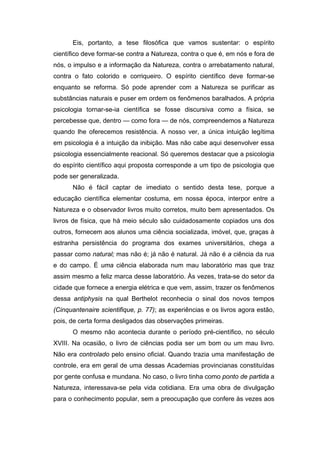 Eis, portanto, a tese filosófica que vamos sustentar: o espírito
científico deve formar-se contra a Natureza, contra o que é, em nós e fora de
nós, o impulso e a informação da Natureza, contra o arrebatamento natural,
contra o fato colorido e corriqueiro. O espírito científico deve formar-se
enquanto se reforma. Só pode aprender com a Natureza se purificar as
substâncias naturais e puser em ordem os fenômenos baralhados. A própria
psicologia tornar-se-ia científica se fosse discursiva como a física, se
percebesse que, dentro — como fora — de nós, compreendemos a Natureza
quando lhe oferecemos resistência. A nosso ver, a única intuição legítima
em psicologia é a intuição da inibição. Mas não cabe aqui desenvolver essa
psicologia essencialmente reacional. Só queremos destacar que a psicologia
do espírito científico aqui proposta corresponde a um tipo de psicologia que
pode ser generalizada.
Não é fácil captar de imediato o sentido desta tese, porque a
educação científica elementar costuma, em nossa época, interpor entre a
Natureza e o observador livros muito corretos, muito bem apresentados. Os
livros de física, que há meio século são cuidadosamente copiados uns dos
outros, fornecem aos alunos uma ciência socializada, imóvel, que, graças à
estranha persistência do programa dos exames universitários, chega a
passar como natural; mas não é; já não é natural. Já não é a ciência da rua
e do campo. É uma ciência elaborada num mau laboratório mas que traz
assim mesmo a feliz marca desse laboratório. Às vezes, trata-se do setor da
cidade que fornece a energia elétrica e que vem, assim, trazer os fenômenos
dessa antiphysis na qual Berthelot reconhecia o sinal dos novos tempos
(Cinquantenaire scientifique, p. 77); as experiências e os livros agora estão,
pois, de certa forma desligados das observações primeiras.
O mesmo não acontecia durante o período pré-científico, no século
XVIII. Na ocasião, o livro de ciências podia ser um bom ou um mau livro.
Não era controlado pelo ensino oficial. Quando trazia uma manifestação de
controle, era em geral de uma dessas Academias provincianas constituídas
por gente confusa e mundana. No caso, o livro tinha como ponto de partida a
Natureza, interessava-se pela vida cotidiana. Era uma obra de divulgação
para o conhecimento popular, sem a preocupação que confere às vezes aos
 