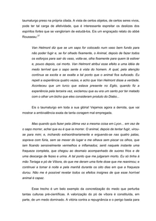 taumaturgo preso na própria cilada. A vista de certos objetos, de certos seres vivos,
pode ter tal carga de afetividade, que é interessante espreitar os deslizes dos
espíritos fortes que se vangloriam de estudá-los. Eis um engraçado relato do abbé
Rousseau:37
Van Helmont diz que se um sapo for colocado num vaso bem fundo para
não poder fugir e, se for olhado fixamente, o Animal, depois de fazer todos
os esforços para sair do vaso, volta-se, olha fixamente para quem lá estiver
e, pouco depois, cai morto. Van Helmont atribui esse efeito a uma idéia de
medo terrível que o sapo sente à vista do homem. A qual, pela atenção
contínua se excita e se exalta a tal ponto que o animal fica sufocado. Eu
repeti a experiência quatro vezes, e acho que Van Helmont disse a verdade.
Aconteceu que um turco que estava presente no Egito, quando fiz a
experiência pela terceira vez, exclamou que eu era um santo por ter matado
com o olhar um bicho que eles consideram produto do Diabo...
Eis o taumaturgo em toda a sua glória! Vejamos agora a derrota, que vai
mostrar a ambivalência exata de tanta coragem mal empregada.
Mas quando quis fazer pela última vez a mesma coisa em Lyon... em vez de
o sapo morrer, achei que eu é que ia morrer. O animal, depois de tentar fugir, virou-
se para mim; e, inchando extraordinariamente e erguendo-se nas quatro patas,
soprava com fúria, sem se mexer do lugar e me olhava sem piscar os olhos, que
iam ficando sensivelmente vermelhos e inflamados; senti naquele instante uma
fraqueza completa, que chegou ao desmaio acompanhado de suores frios e de
uma descarga de fezes e urina. A tal ponto que me julgaram morto. Eu só tinha à
mão Teriaga e pó de Víbora, do que me deram uma forte dose que me reanimou; e
continuei a tomar à noite e pela manhã durante os oito dias em que a fraqueza
durou. Não me é possível revelar todos os efeitos insignes de que esse horrível
animal é capaz.
Esse trecho é um belo exemplo da concretização do medo que perturba
tantas culturas pré-científicas. A valorização do pó de víbora é constituída, em
parte, de um medo dominado. A vitória contra a repugnância e o perigo basta para
 