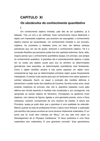 CAPITULO XI
Os obstáculos do conhecimento quantitativo
I
Um conhecimento objetivo imediato, pelo fato de ser qualitativo, já é
falseado. Traz um erro a ser retificado. Esse conhecimento marca fatalmente o
objeto com impressões subjetivas, que precisam ser expurgadas; o conhecimento
objetivo precisa ser psicanalisado. Um conhecimento imediato é, por princípio,
subjetivo. Ao considerar a realidade como um bem, ele oferece certezas
prematuras que, em vez de ajudar, entravam o conhecimento objetivo. Tal é a
conclusão filosófica que pensamos poder tirar dos capítulos anteriores. Seria, aliás,
engano pensar que o conhecimento quantitativo escapa, em princípio, aos perigos
do conhecimento qualitativo. A grandeza não é automaticamente objetiva, e basta
dar as costas aos objetos usuais para que se admitam as determinações
geométricas mais esquisitas, as determinações quantitativas mais fantasiosas.
Como o objeto científico sempre é sob certos aspectos um objeto novo,
compreende-se logo que as determinações primeiras sejam quase forçosamente
indesejáveis. É preciso muito estudo para que um fenômeno novo deixe aparecer a
variável adequada. Assim, ao seguir a evolução das medidas elétricas, é
estranhável o caráter tardio dos trabalhos de Coulomb. Durante muitos anos, ainda
existirão medidores do princípio vital, isto é, aparelhos baseados numa ação
elétrica sem dúvida aparente e imediata mas complicada e, por conseguinte, mal
apropriada ao estudo objetivo do fenômeno. Concepções na aparência muito
objetivas, com clareza de figuras, ligadas a uma geometria precisa, como a física
cartesiana, carecem curiosamente de uma doutrina da medida. À leitura dos
Princípios, quase se pode dizer que a grandeza é uma qualidade da extensão.
Mesmo quando se trata de professores firmes e claros como Rohault, a explicação
pré-científica não parece envolver-se numa doutrina nitidamente matemática. É um
ponto que foi muito bem indicado por Mouy,1
em seu belo livro sobre Le
Développement de la Physique Cartésienne: "A física cartesiana é uma física
matemática sem matemática. É uma geometria concreta". Esse geometrismo
 