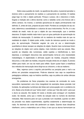 Sobre essa questão do medir, na aparência tão pobre, é possível perceber o
divórcio entre o pensamento do realista e o pensamento do cientista. O realista
pega logo na mão o objeto particular. Porque o possui, ele o descreve e mede.
Esgota a medição até a última decimal, como o tabelião conta uma fortuna até o
último centavo. Ao inverso, o cientista aproxima-se do objeto primitivamente mal
definido. E, antes de tudo, prepara-se para medir. Pondera as condições de seu es-
tudo; determina a sensibilidade e o alcance de seus instrumentos. Por fim, é o seu
método de medir, mais do que o objeto de sua mensuração, que o cientista
descreve. O objeto medido nada mais é que um grau particular da aproximação do
método de mensuração. O cientista crê no realismo da medida mais do que na
realidade do objeto. O objeto pode, então, mudar de natureza quando se muda o
grau de aproximação. Pretender esgotar de uma só vez a determinação
quantitativa é deixar escapar as relações do objeto. Quanto mais numerosas forem
as relações do objeto com outros objetos, mais instrutivo será seu estudo. Mas,
quando as relações são numerosas, estão sujeitas a interferências e, bem
depressa, a sondagem discursiva das aproximações torna-se uma necessidade
metodológica. A objetividade é afirmada aquém da medida, enquanto método
discursivo, e não além da medida, enquanto intuição direta de um objeto. É preciso
refletir para medir, em vez de medir para refletir. Quem quiser fazer a metafísica
dos métodos de mensuração deve dirigir-se ao criticismo, e não ao realismo.
Mas, vejamos como o espírito pré-científico se precipita para o real e se
afirma em precisões excepcionais. Pode-se observar isso seja na experiência
pedagógica cotidiana, seja na história científica, seja na prática de certas ciências
emergentes.
Os problemas de física propostos nos exames de conclusão do curso
secundário representam uma mina inesgotável de exemplos dessa precisão mal
fundada. As aplicações numéricas são feitas sem preocupação com o problema do
erro. Basta uma divisão em que "sobra resto", contas que "não dão certo", para que
o aluno se assuste. Ele repete mil vezes a divisão para conseguir um resultado
exato. Se desiste, acha que o mérito da solução está no número de decimais
indicadas. Não raciocina para ver que a precisão num resultado, quando vai além
da precisão nos dados experimentais, significa exatamente a determinação do
nada. As decimais da conta não pertencem ao objeto. Quando duas disciplinas
interferem, como a matemática com a física, é raro que os alunos harmonizem as
 