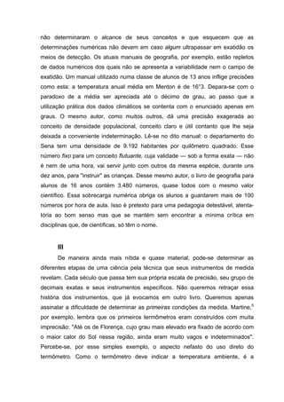 não determinaram o alcance de seus conceitos e que esquecem que as
determinações numéricas não devem em caso algum ultrapassar em exatidão os
meios de detecção. Os atuais manuais de geografia, por exemplo, estão repletos
de dados numéricos dos quais não se apresenta a variabilidade nem o campo de
exatidão. Um manual utilizado numa classe de alunos de 13 anos inflige precisões
como esta: a temperatura anual média em Menton é de 16°3. Depara-se com o
paradoxo de a média ser apreciada até o décimo de grau, ao passo que a
utilização prática dos dados climáticos se contenta com o enunciado apenas em
graus. O mesmo autor, como muitos outros, dá uma precisão exagerada ao
conceito de densidade populacional, conceito claro e útil contanto que lhe seja
deixada a conveniente indeterminação. Lê-se no dito manual: o departamento do
Sena tem uma densidade de 9.192 habitantes por quilômetro quadrado. Esse
número fixo para um conceito flutuante, cuja validade — sob a forma exata — não
é nem de uma hora, vai servir junto com outros da mesma espécie, durante uns
dez anos, para "instruir" as crianças. Desse mesmo autor, o livro de geografia para
alunos de 16 anos contém 3.480 números, quase todos com o mesmo valor
científico. Essa sobrecarga numérica obriga os alunos a guardarem mais de 100
números por hora de aula. Isso é pretexto para uma pedagogia detestável, atenta-
tória ao bom senso mas que se mantém sem encontrar a mínima crítica em
disciplinas que, de científicas, só têm o nome.
III
De maneira ainda mais nítida e quase material, pode-se determinar as
diferentes etapas de uma ciência pela técnica que seus instrumentos de medida
revelam. Cada século que passa tem sua própria escala de precisão, seu grupo de
decimais exatas e seus instrumentos específicos. Não queremos retraçar essa
história dos instrumentos, que já evocamos em outro livro. Queremos apenas
assinalar a dificuldade de determinar as primeiras condições da medida. Martine,5
por exemplo, lembra que os primeiros termômetros eram construídos com muita
imprecisão: "Até os de Florença, cujo grau mais elevado era fixado de acordo com
o maior calor do Sol nessa região, ainda eram muito vagos e indeterminados".
Percebe-se, por esse simples exemplo, o aspecto nefasto do uso direto do
termômetro. Como o termômetro deve indicar a temperatura ambiente, é a
 