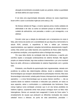 elevação do termômetro encostado à pele vai, portanto, indicar a quantidade
de fluido elétrico do corpo humano.
E eis toda uma argumentação deturpada; esforços às vezes engenhosos
levam enfim o autor a conclusões ingênuas como esta (p. 25):
Na famosa retirada de Praga, o inverno rigoroso privou muitos soldados de
eletricidade e de vida; os outros se salvaram porque os oficiais tiveram o
cuidado de estimulá-los, com pancadas, a andar e, por conseguinte, a se
eletrizar.
Convém notar que a relação da eletrização com a temperatura do corpo é
falsa, pelo menos de acordo com a sensibilidade de que dispunha a termometria no
século XVIII; contudo, a experiência é feita e refeita por inúmeros
experimentadores, que registram variações termométricas absolutamente insignifi-
cantes. Eles acham que estão fazendo uma experiência de física; estão fazendo,
em péssimas condições, uma experiência sobre a fisiologia das emoções.
Por essa idéia diretriz da correlação total dos fenômenos, o espírito pré-
científico repele a concepção contemporânea de sistema fechado. Mal alguém
propõe um sistema fechado, logo essa audácia é desmentida e. por uma invariável
figura de estilo, afirma-se a solidariedade do sistema fragmentado com o grande
todo.
Entretanto, uma filosofia da aproximação bem regulamentada, calcada com
prudência na prática das determinações efetivas, levará a estabelecer níveis
fenomenológicos que escapem absolutamente às perturbações menores. Mas essa
fenomenologia instrumental, cortada pelos limiares intransponíveis da sensibilidade
operatória — a única fenomenologia que se possa chamar científica —, não se
sustenta diante do realismo inveterado e indiscutido que pretende, em todos os
seus aspectos, salvar a continuidade e a solidariedade dos fenômenos. Essa
crença ingênua numa correlação universal, que é um dos temas prediletos do
realismo ingênuo, surpreende ainda mais porque consegue reunir os fatos mais
heterogêneos. Demos um exemplo bem exagerado! A teoria de Carra sobre "o
encadeamento de causas que produzem as diferentes revoluções dos corpos
celestes" leva-o a oferecer, do ponto de vista astronômico, precisões —
 