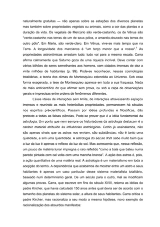 naturalmente gratuitas — não apenas sobre as estações dos diversos planetas
mas também sobre propriedades vegetais ou animais, como a cor das plantas e a
duração da vida. Os vegetais de Mercúrio são verde-castanho, os de Vênus são
"verde-castanho nas terras de um de seus pólos, e amarelo-dourado nas terras do
outro pólo". Em Marte, são verde-claro. Em Vênus, vive-se mais tempo que na
Terra. A longevidade dos marcianos é "um terço menor que a nossa".7
As
propriedades astronômicas arrastam tudo; tudo vai para a mesma escala. Carra
afirma calmamente que Saturno goza de uma riqueza incrível. Deve contar com
vários bilhões de seres semelhantes aos homens, com cidades imensas de dez a
vinte milhões de habitantes (p. 99). Pode-se reconhecer, nessas cosmologias
totalitárias, a teoria dos climas de Montesquieu estendida ao Universo. Sob essa
forma exagerada, a tese de Montesquieu aparece em toda a sua fraqueza. Nada
de mais anticientífico do que afirmar sem prova, ou sob a capa de observações
gerais e imprecisas entre ordens de fenômenos diferentes.
Essas idéias de interações sem limite, de interações atravessando espaços
imensos e reunindo as mais heteróclitas propriedades, permanecem há séculos
nos espíritos pré-científicos. Passam por idéias profundas e filosóficas, dão
pretexto a todas as falsas ciências. Pode-se provar que é a idéia fundamental da
astrologia. Um ponto que nem sempre os historiadores da astrologia destacam é o
caráter material atribuído às influências astrológicas. Como já assinalamos, não
são apenas sinais que os astros nos enviam, são substâncias; não é tanto uma
qualidade, e sim uma quantidade. A astrologia do século XVII sabe muito bem que
a luz da lua é apenas o reflexo da luz do sol. Mas acrescenta que, nessa reflexão,
um pouco de matéria lunar impregna o raio refletido "como a bala que bateu numa
parede pintada com cal volta com uma mancha branca". A ação dos astros é, pois,
a ação quantitativa de uma matéria real. A astrologia é um materialismo em toda a
acepção do termo. A dependência que acabamos de mostrar entre um astro e seus
habitantes é apenas um caso particular desse sistema materialista totalitário,
baseado num determinismo geral. De um século para o outro, mal se modificam
algumas provas. Carra, que escreve em fins do século XVIII, retoma as idéias do
padre Kircher, que havia calculado 150 anos antes qual devia ser de acordo com o
tamanho dos planetas do sistema solar, a altura de seus habitantes. Carra critica o
padre Kircher, mas racionaliza a seu modo a mesma hipótese, novo exemplo de
racionalização dos absurdos manifestos:
 