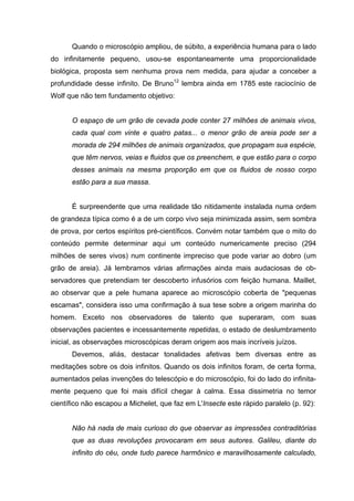 Quando o microscópio ampliou, de súbito, a experiência humana para o lado
do infinitamente pequeno, usou-se espontaneamente uma proporcionalidade
biológica, proposta sem nenhuma prova nem medida, para ajudar a conceber a
profundidade desse infinito. De Bruno12
lembra ainda em 1785 este raciocínio de
Wolf que não tem fundamento objetivo:
O espaço de um grão de cevada pode conter 27 milhões de animais vivos,
cada qual com vinte e quatro patas... o menor grão de areia pode ser a
morada de 294 milhões de animais organizados, que propagam sua espécie,
que têm nervos, veias e fluidos que os preenchem, e que estão para o corpo
desses animais na mesma proporção em que os fluidos de nosso corpo
estão para a sua massa.
É surpreendente que uma realidade tão nitidamente instalada numa ordem
de grandeza típica como é a de um corpo vivo seja minimizada assim, sem sombra
de prova, por certos espíritos pré-científicos. Convém notar também que o mito do
conteúdo permite determinar aqui um conteúdo numericamente preciso (294
milhões de seres vivos) num continente impreciso que pode variar ao dobro (um
grão de areia). Já lembramos várias afirmações ainda mais audaciosas de ob-
servadores que pretendiam ter descoberto infusórios com feição humana. Maillet,
ao observar que a pele humana aparece ao microscópio coberta de "pequenas
escamas", considera isso uma confirmação à sua tese sobre a origem marinha do
homem. Exceto nos observadores de talento que superaram, com suas
observações pacientes e incessantemente repetidas, o estado de deslumbramento
inicial, as observações microscópicas deram origem aos mais incríveis juízos.
Devemos, aliás, destacar tonalidades afetivas bem diversas entre as
meditações sobre os dois infinitos. Quando os dois infinitos foram, de certa forma,
aumentados pelas invenções do telescópio e do microscópio, foi do lado do infinita-
mente pequeno que foi mais difícil chegar à calma. Essa dissimetria no temor
científico não escapou a Michelet, que faz em L'Insecte este rápido paralelo (p. 92):
Não há nada de mais curioso do que observar as impressões contraditórias
que as duas revoluções provocaram em seus autores. Galileu, diante do
infinito do céu, onde tudo parece harmônico e maravilhosamente calculado,
 